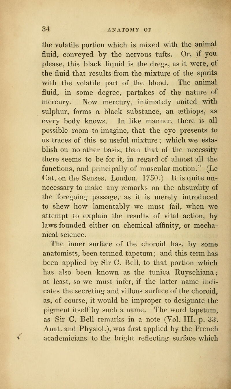 the volatile portion which is mixed with the animal fluid, conveyed by the nervous tufts. Or, if you please, this black liquid is the dregs, as it were, of the fluid that results from the mixture of the spirits with the volatile part of the blood. The animal fluid, in some degree, partakes of the nature of mercury. Now mercury, intimately united with sulphur, forms a black substance, an sethiops, as every body knows. In like manner, there is all possible room to imagine, that the eye presents to us traces of this so useful mixture; which we esta- blish on no other basis, than that of the necessity there seems to be for it, in regard of almost all the functions, and principally of muscular motion. (Le Cat, on the Senses. London. 1750.) It is quite un- necessary to make any remarks on the absurdity of the foregoing passage, as it is merely introduced to shew how lamentably we must fail, when we attempt to explain the results of vital action, by laws founded either on chemical affinity, or mecha- nical science. The inner surface of the choroid has, by some anatomists, been termed tapetum; and this term has been applied by Sir C. Bell, to that portion which has also been known as the tunica Ruyschiana; at least, so we must infer, if the latter name indi- cates the secreting and villous surface of the choroid, as, of course, it would be improper to designate the pigment itself by such a name. The word tapetum, as Sir C. Bell remarks in a note (Vol. III. p. 33. Anat. and Physiol.), was first applied by the French academicians to the bright reflecting surface which