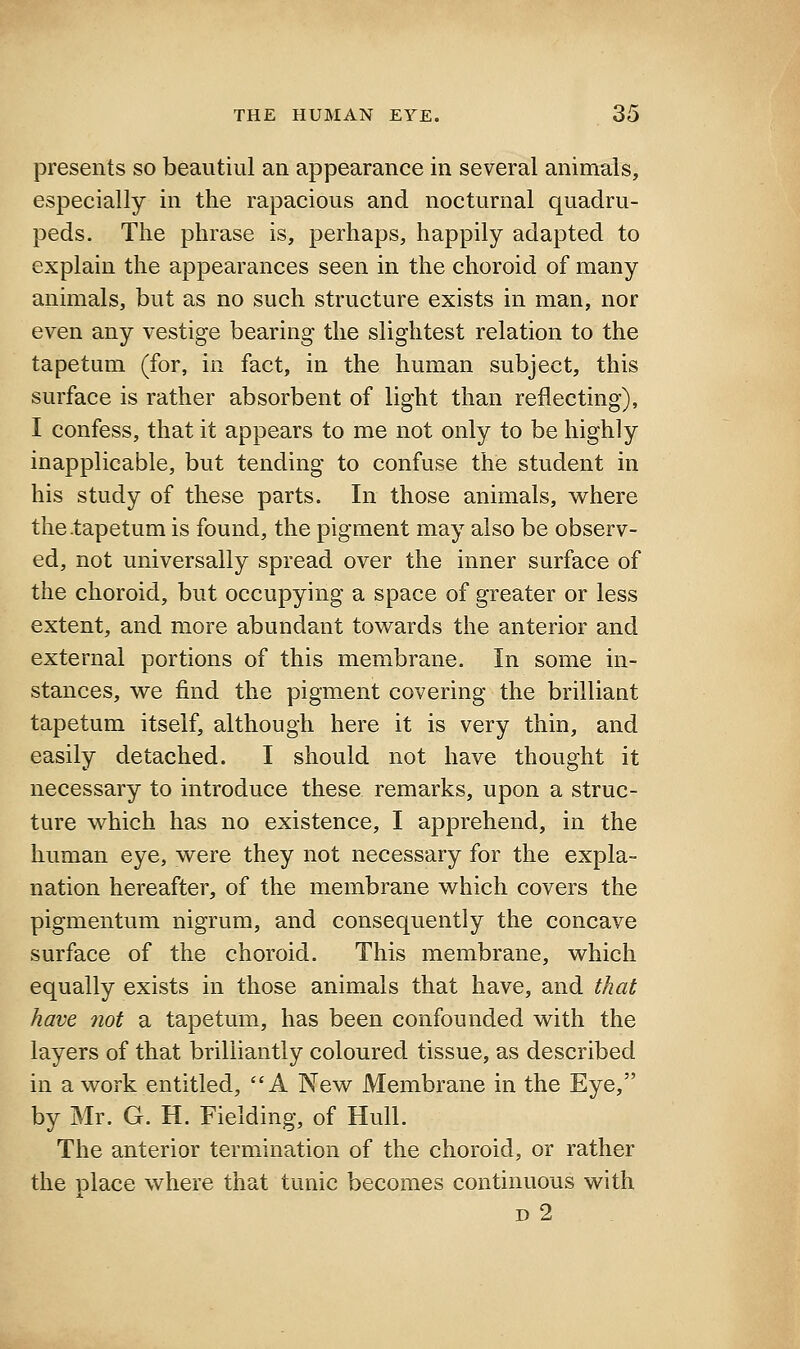 presents so beautiul an appearance in several animals, especially in the rapacious and nocturnal quadru- peds. The phrase is, perhaps, happily adapted to explain the appearances seen in the choroid of many animals, but as no such structure exists in man, nor even any vestige bearing the slightest relation to the tapetum (for, in fact, in the human subject, this surface is rather absorbent of light than reflecting), I confess, that it appears to me not only to be highly inapplicable, but tending to confuse the student in his study of these parts. In those animals, where the .tapetum is found, the pigment may also be observ- ed, not universally spread over the inner surface of the choroid, but occupying a space of greater or less extent, and more abundant towards the anterior and external portions of this membrane. In some in- stances, we find the pigment covering the brilliant tapetum itself, although here it is very thin, and easily detached. I should not have thought it necessary to introduce these remarks, upon a struc- ture which has no existence, I apprehend, in the human eye, were they not necessary for the expla- nation hereafter, of the membrane which covers the pigmentum nigrum, and consequently the concave surface of the choroid. This membrane, which equally exists in those animals that have, and that have not a tapetum, has been confounded with the layers of that brilliantly coloured tissue, as described in a work entitled, A New Membrane in the Eye, by Mr. G. H. Fielding, of Hull. The anterior termination of the choroid, or rather the place where that tunic becomes continuous with D 2