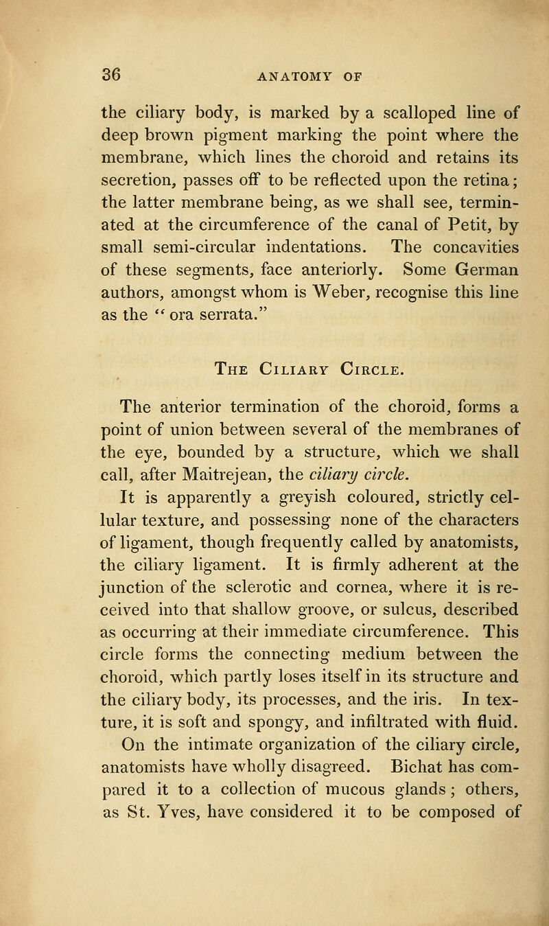 the ciliary body, is marked by a scalloped line of deep brown pigment marking the point where the membrane, which lines the choroid and retains its secretion, passes off to be reflected upon the retina; the latter membrane being, as we shall see, termin- ated at the circumference of the canal of Petit, by small semi-circular indentations. The concavities of these segments, face anteriorly. Some German authors, amongst whom is Weber, recognise this line as the  ora serrata. The Ciliary Circle. The anterior termination of the choroid, forms a point of union between several of the membranes of the eye, bounded by a structure, which we shall call, after Maitrejean, the ciliary circle. It is apparently a greyish coloured, strictly cel- lular texture, and possessing none of the characters of ligament, though frequently called by anatomists, the ciliary ligament. It is firmly adherent at the junction of the sclerotic and cornea, where it is re- ceived into that shallow groove, or sulcus, described as occurring at their immediate circumference. This circle forms the connecting medium between the choroid, which partly loses itself in its structure and the ciliary body, its processes, and the iris. In tex- ture, it is soft and spongy, and infiltrated with fluid. On the intimate organization of the ciliary circle, anatomists have wholly disagreed. Bichat has com- pared it to a collection of mucous glands; others, as St. Yves, have considered it to be composed of