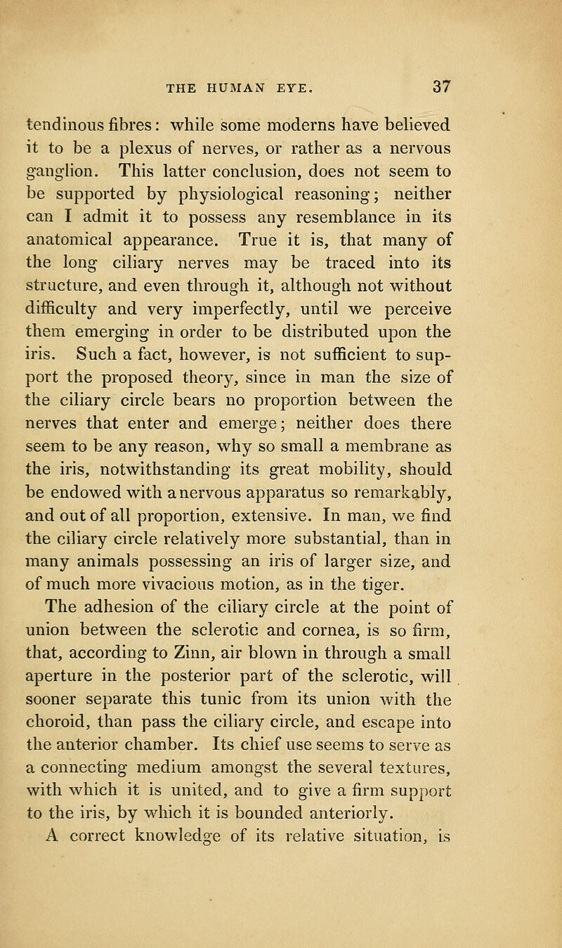 tendinous fibres: while some moderns have believed it to be a plexus of nerves, or rather as a nervous ganglion. This latter conclusion, does not seem to be supported by physiological reasoning; neither can I admit it to possess any resemblance in its anatomical appearance. True it is, that many of the long ciliary nerves may be traced into its structure, and even through it, although not without difficulty and very imperfectly, until we perceive them emerging in order to be distributed upon the iris. Such a fact, however, is not sufficient to sup- port the proposed theory, since in man the size of the ciliary circle bears no proportion between the nerves that enter and emerge; neither does there seem to be any reason, why so small a membrane as the iris, notwithstanding its great mobility, should be endowed with a nervous apparatus so remarkably, and out of all proportion, extensive. In man, we find the ciliary circle relatively more substantial, than in many animals possessing an iris of larger size, and of much more vivacious motion, as in the tiger. The adhesion of the ciliary circle at the point of union between the sclerotic and cornea, is so firm, that, according to Zinn, air blown in through a small aperture in the posterior part of the sclerotic, will sooner separate this tunic from its union with the choroid, than pass the ciliary circle, and escape into the anterior chamber. Its chief use seems to serve as a connecting medium amongst the several textures, with which it is united, and to give a firm support to the iris, by which it is bounded anteriorly. A correct knowledge of its relative situation, is