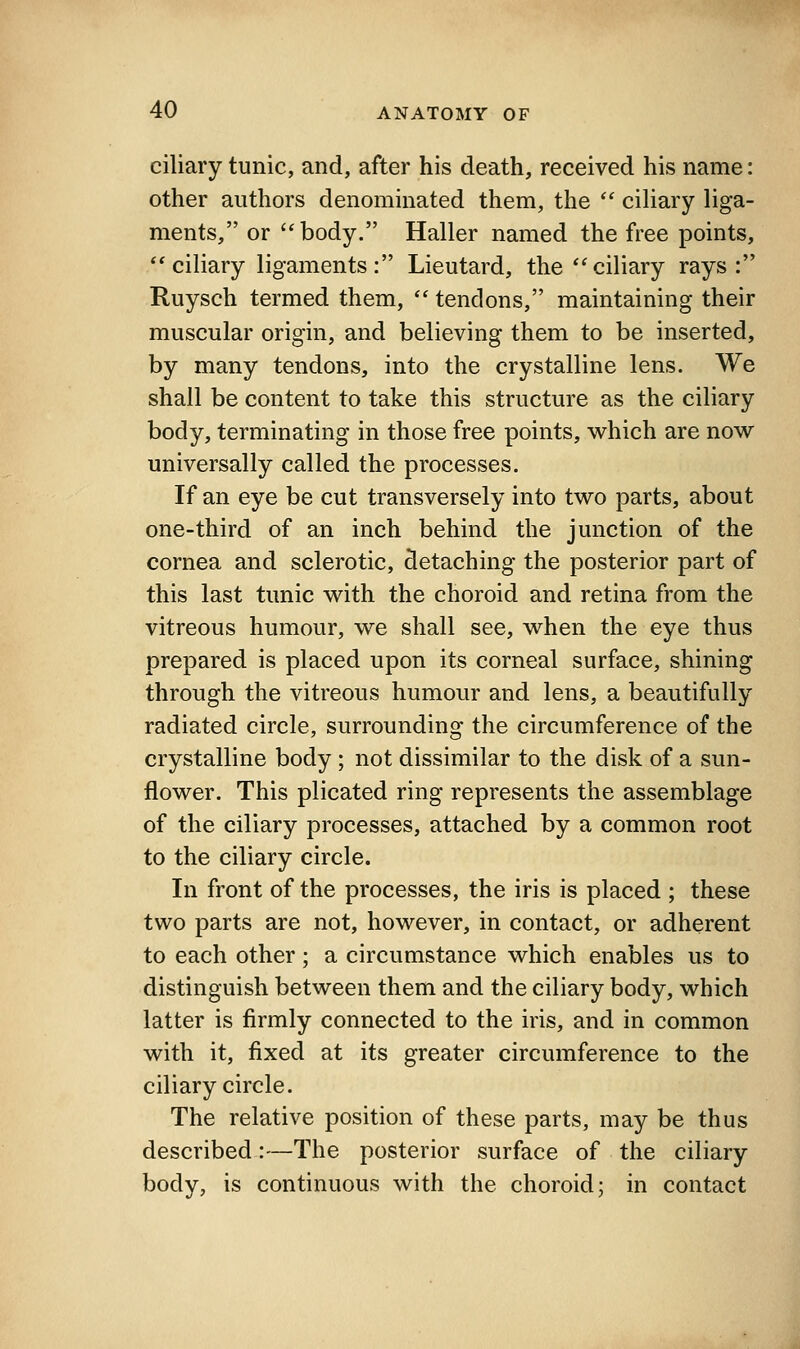 ciliary tunic, and, after his death, received his name: other authors denominated them, the *' ciUary liga- ments, or body. Haller named the free points, ** ciliary ligaments : Lieutard, the'^ciliary rays: Ruysch termed them,  tendons, maintaining their muscular origin, and believing them to be inserted, by many tendons, into the crystalline lens. We shall be content to take this structure as the ciliary body, terminating in those free points, which are now universally called the processes. If an eye be cut transversely into two parts, about one-third of an inch behind the junction of the cornea and sclerotic, detaching the posterior part of this last tunic with the choroid and retina from the vitreous humour, we shall see, when the eye thus prepared is placed upon its corneal surface, shining through the vitreous humour and lens, a beautifully radiated circle, surrounding the circumference of the crystalline body ; not dissimilar to the disk of a sun- flower. This plicated ring represents the assemblage of the ciliary processes, attached by a common root to the ciliary circle. In front of the processes, the iris is placed ; these two parts are not, however, in contact, or adherent to each other; a circumstance which enables us to distinguish between them and the ciliary body, which latter is firmly connected to the iris, and in common with it, fixed at its greater circumference to the ciliary circle. The relative position of these parts, may be thus described:—The posterior surface of the ciliary body, is continuous with the choroid; in contact
