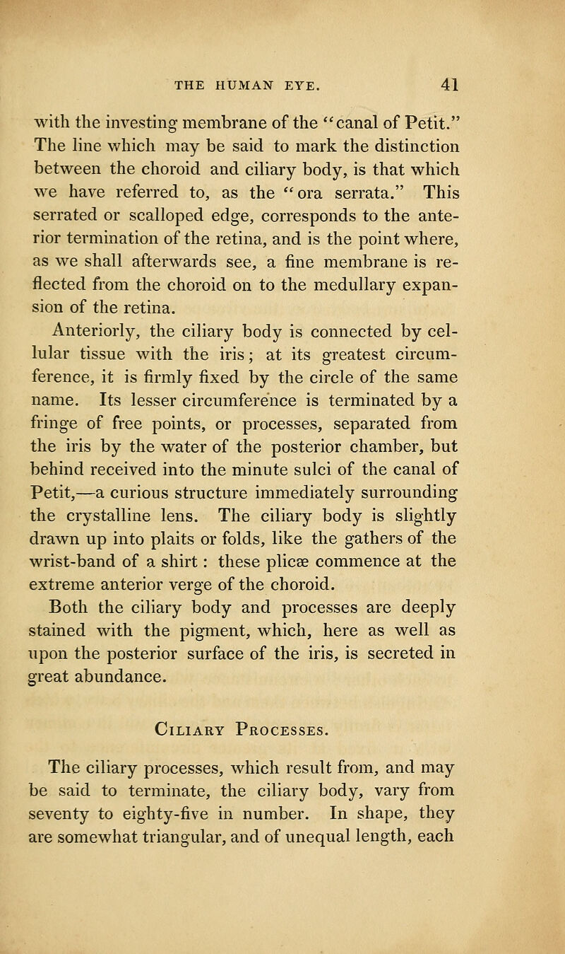with the investing membrane of the canal of Petit. The line which may be said to mark the distinction between the choroid and ciliary body, is that which we have referred to, as the *'ora serrata. This serrated or scalloped edge, corresponds to the ante- rior termination of the retina, and is the point where, as we shall afterwards see, a fine membrane is re- flected from the choroid on to the medullary expan- sion of the retina. Anteriorly, the ciliary body is connected by cel- lular tissue with the iris; at its greatest circum- ference, it is firmly fixed by the circle of the same name. Its lesser circumference is terminated by a fringe of free points, or processes, separated from the iris by the water of the posterior chamber, but behind received into the minute sulci of the canal of Petit,—a curious structure immediately surrounding the crystalline lens. The ciliary body is slightly drawn up into plaits or folds, like the gathers of the wrist-band of a shirt: these plicse commence at the extreme anterior verge of the choroid. Both the ciliary body and processes are deeply stained with the pigment, which, here as well as upon the posterior surface of the iris, is secreted in great abundance. Ciliary Processes. The ciliary processes, which result from, and may be said to terminate, the ciliary body, vary from seventy to eighty-five in number. In shape, they are somewhat triangular, and of unequal length, each