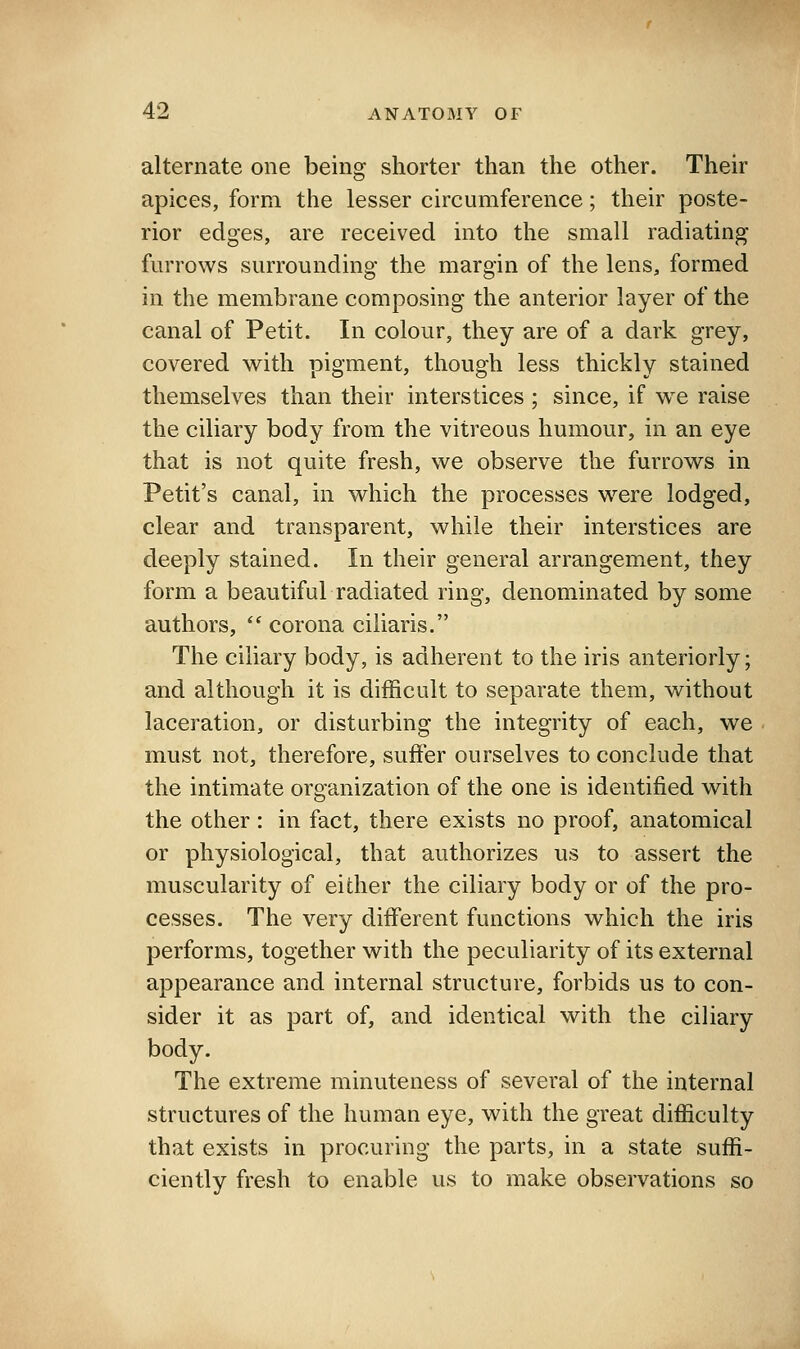 alternate one being shorter than the other. Their apices, form the lesser circumference; their poste- rior edges, are received into the small radiating furrows surrounding the margin of the lens, formed in the membrane composing the anterior layer of the canal of Petit. In colour, they are of a dark grey, covered with pigment, though less thickly stained themselves than their interstices ; since, if w^e raise the ciliary body from the vitreous humour, in an eye that is not quite fresh, we observe the furrows in Petit's canal, in which the processes were lodged, clear and transparent, while their interstices are deeply stained. In their general arrangement, they form a beautiful radiated ring, denominated by some authors,  corona ciliaris. The ciliary body, is adherent to the iris anteriorly; and although it is difficult to separate them, without laceration, or disturbing the integrity of each, we must not, therefore, suffer ourselves to conclude that the intimate organization of the one is identified with the other: in fact, there exists no proof, anatomical or physiological, that authorizes us to assert the muscularity of either the ciliary body or of the pro- cesses. The very different functions which the iris performs, together with the peculiarity of its external appearance and internal structure, forbids us to con- sider it as part of, and identical with the ciliary body. The extreme minuteness of several of the internal structures of the human eye, with the great difficulty that exists in procuring the parts, in a state suffi- ciently fresh to enable us to make observations so