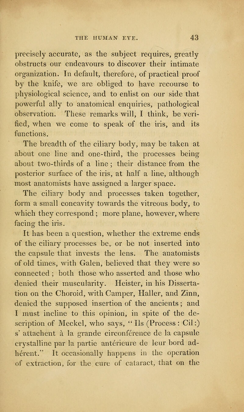 precisely accurate, as the subject requires, greatly obstructs our endeavours to discover their intimate organization. In default, therefore, of practical proof by the knife, we are obliged to have recourse to physiological science, and to enlist on our side that powerful ally to anatomical enquiries, pathological observation. These remarks will, I think, be veri- fied, when we come to speak of the iris, and its functions. The breadth of the ciliary body, may be taken at about one line and one-third, the processes being about two-thirds of a line; their distance from the posterior surface of the iris, at half a line, although most anatomists have assigned a larger space. The ciliary body and processes taken together, form a small concavity towards the vitreous body, to which they correspond; more plane, however, where facing the iris. It has been a question, whether the extreme ends of the ciliary processes be, or be not inserted into the capsule that invests the lens. The anatomists of old times, with Galen, believed that they were so connected ; both those who asserted and those who denied their muscularity. Heister, in his Disserta- tion on the Choroid, with Camper, Haller, and Zinn, denied the supposed insertion of the ancients; and I must incline to this opinion, in spite of the de- scription of Meckel, who says, lis (Process: Cil:) s' attachent a la grande circonference de la capsule crystalline par la partie anterieure de leur bord ad- herent. It occasionally happens in the operation of extraction, for the cure of cataract, that on the
