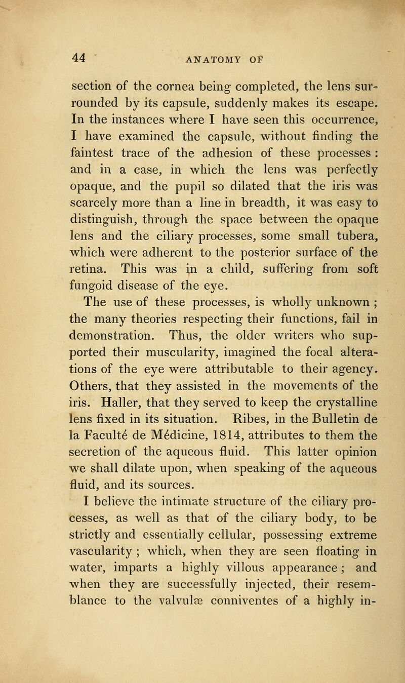 section of the cornea being completed, the lens sur- rounded by its capsule, suddenly makes its escape. In the instances where I have seen this occurrence, I have examined the capsule, without finding the faintest trace of the adhesion of these processes : and in a case, in which the lens was perfectly opaque, and the pupil so dilated that the iris was scarcely more than a line in breadth, it was easy to distinguish, through the space between the opaque lens and the ciliary processes, some small tubera, which were adherent to the posterior surface of the retina. This was in a child, suffering from soft fungoid disease of the eye. The use of these processes, is wholly unknown ; the many theories respecting their functions, fail in demonstration. Thus, the older writers who sup- ported their muscularity, imagined the focal altera- tions of the eye were attributable to their agency. Others, that they assisted in the movements of the iris. Haller, that they served to keep the crystalline lens fixed in its situation. Ribes, in the Bulletin de la Faculte de Medicine, 1814, attributes to them the secretion of the aqueous fluid. This latter opinion we shall dilate upon, when speaking of the aqueous fluid, and its sources. I believe the intimate structure of the ciliary pro- cesses, as well as that of the ciliary body, to be strictly and essentially cellular, possessing extreme vascularity ; which, when they are seen floating in water, imparts a highly villous appearance; and when they are successfully injected, their resem- blance to the valvulee conniventes of a highly in-