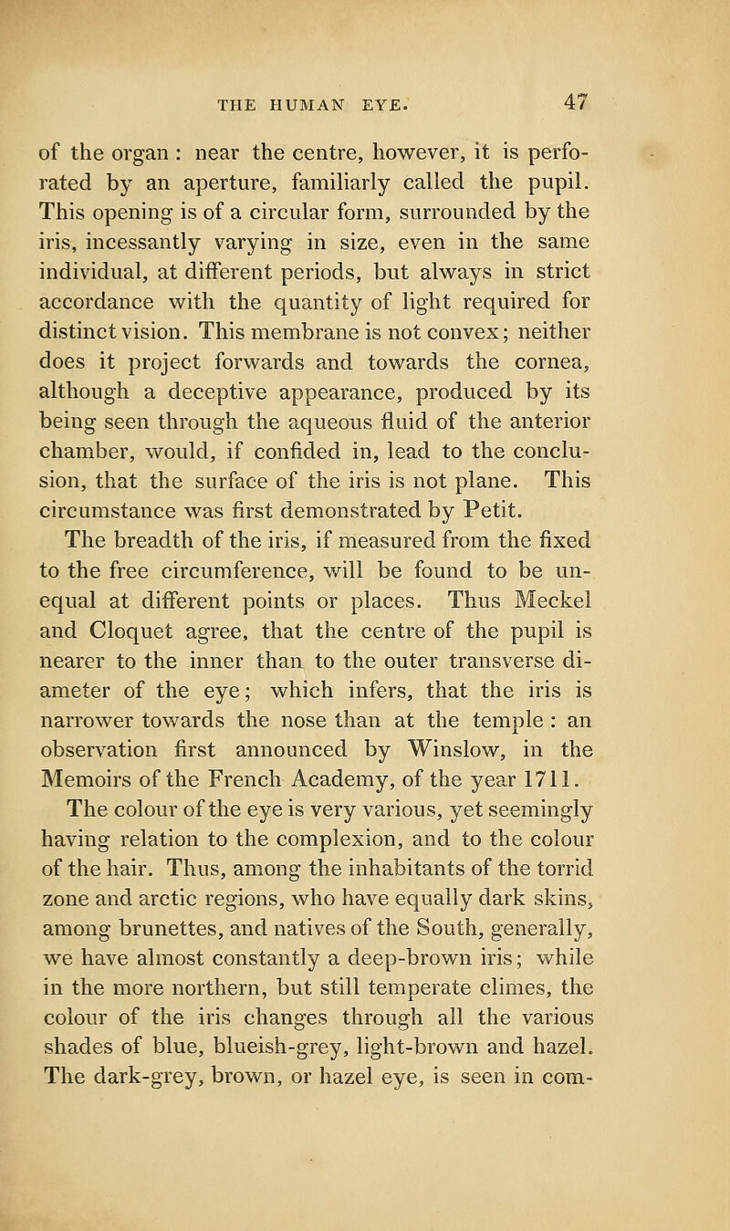 of the organ : near the centre, however, it is perfo- rated by an aperture, familiarly called the pupil. This opening is of a circular form, surrounded by the iris, incessantly varying in size, even in the same individual, at different periods, but always in strict accordance with the quantity of light required for distinct vision. This membrane is not convex; neither does it project forwards and towards the cornea, although a deceptive appearance, produced by its being seen through the aqueous fluid of the anterior chamber, would, if confided in, lead to the conclu- sion, that the surface of the iris is not plane. This circumstance was first demonstrated by Petit. The breadth of the iris, if measured from the fixed to the free circumference, will be found to be un- equal at different points or places. Thus Meckel and Cloquet agree, that the centre of the pupil is nearer to the inner than to the outer transverse di- ameter of the eye; which infers, that the iris is narrower towards the nose than at the temple : an observation first announced by Winslow, in the Memoirs of the French Academy, of the year 1711. The colour of the eye is very various, yet seemingly having relation to the complexion, and to the colour of the hair. Thus, among the inhabitants of the torrid zone and arctic regions, who have equally dark skins, among brunettes, and natives of the South, generally, we have almost constantly a deep-brown iris; while in the more northern, but still temperate climes, the colour of the iris changes through all the various shades of blue, blueish-grey, light-brown and hazel. The dark-grey, brown, or hazel eye, is seen in com-