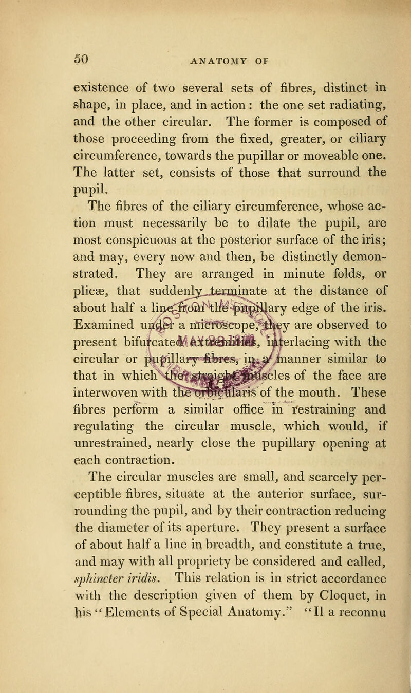 existence of two several sets of fibres, distinct in shape, in place, and in action : the one set radiating, and the other circular. The former is composed of those proceeding from the fixed, greater, or ciliary circumference, towards the pupillar or moveable one. The latter set, consists of those that surround the pupil. The fibres of the ciliary circumference, whose ac- tion must necessarily be to dilate the pupil, are most conspicuous at the posterior surface of the iris; and may, every now and then, be distinctly demon- strated. They are arranged in minute folds, or plicae, that suddenly^leKcainate at the distance of about half a lip^^feSa^^tf^^fiifelJary edge of the iris. Examined uiX^t a miettigcope^^^y are observed to present bifutcatec^lt^t^^ilill, lijerlacing with the circular or f*u|)illa¥y'#l!««s, iftiV^inanner similar to that in which^'^i^fefli^^^^^^cles of the face are interwoven with ttetil^b^faris of the mouth. These fibres perform a similar office in Restraining and regulating the circular muscle, which would, if unrestrained, nearly close the pupillary opening at each contraction. The circular muscles are small, and scarcely per- ceptible fibres, situate at the anterior surface, sur- rounding the pupil, and by their contraction reducing the diameter of its aperture. They present a surface of about half a line in breadth, and constitute a true, and may with all propriety be considered and called, sphincter iridis. This relation is in strict accordance with the description given of them by Cloquet, in his Elements of Special Anatomy. II a reconnu