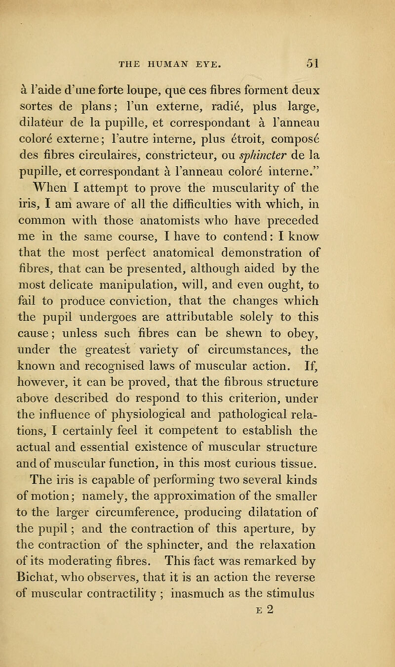 a I'aide d'une forte loupe, que ces fibres forment deux sortes de plans; I'un externe, radi6, plus large, dilateur de la pupille, et correspondant a I'anneau color6 externe; Fautre interne, plus etroit, compos6 des fibres circulaires, constricteur, ou sphincter de la pupille, et correspondant a I'anneau color6 interne. When I attempt to prove the muscularity of the iris, I am aware of all the difficulties with which, in common with those anatomists who have preceded me in the same course, I have to contend: I know that the most perfect anatomical demonstration of fibres, that can be presented, although aided by the most delicate manipulation, will, and even ought, to fail to produce conviction, that the changes which the pupil undergoes are attributable solely to this cause; unless such fibres can be shewn to obey, under the greatest variety of circumstances, the known and recognised laws of muscular action. If, however, it can be proved, that the fibrous structure above described do respond to this criterion, under the influence of physiological and pathological rela- tions, I certainly feel it competent to establish the actual and essential existence of muscular structure and of muscular function, in this most curious tissue. The iris is capable of performing two several kinds of motion; namely, the approximation of the smaller to the larger circumference, producing dilatation of the pupil; and the contraction of this aperture, by the contraction of the sphincter, and the relaxation of its moderating fibres. This fact was remarked by Bichat, who observes, that it is an action the reverse of muscular contractility ; inasmuch as the stimulus E 2