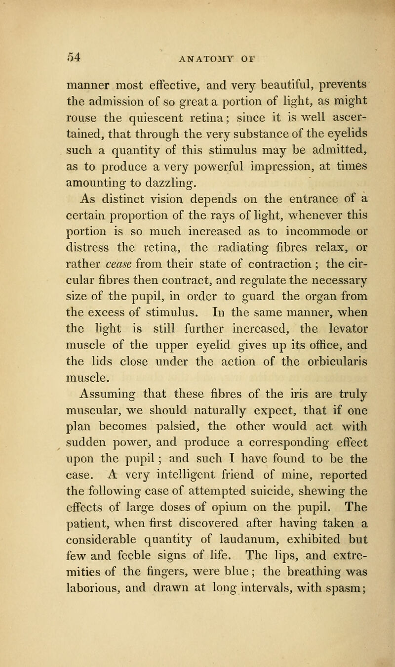 manner most effective, and very beautiful, prevents the admission of so great a portion of light, as might rouse the quiescent retina; since it is v^ell ascer- tained, that through the very substance of the eyelids such a quantity of this stimulus may be admitted, as to produce a very powerful impression, at times amounting to dazzling. As distinct vision depends on the entrance of a certain proportion of the rays of light, whenever this portion is so much increased as to incommode or distress the retina, the radiating fibres relax, or rather cease from their state of contraction ; the cir- cular fibres then contract, and regulate the necessary size of the pupil, in order to guard the organ from the excess of stimulus. In the same manner, when the light is still further increased, the levator muscle of the upper eyelid gives up its office, and the lids close under the action of the orbicularis muscle. Assuming that these fibres of the iris are truly muscular, we should naturally expect, that if one plan becomes palsied, the other would act with sudden power, and produce a corresponding effect upon the pupil; and such I have found to be the case. A very intelligent friend of mine, reported the following case of attempted suicide, shewing the effects of large doses of opium on the pupil. The patient, when first discovered after having taken a considerable quantity of laudanum, exhibited but few and feeble signs of life. The lips, and extre- mities of the fingers, were blue; the breathing was laborious, and drawn at long intervals, with spasm;