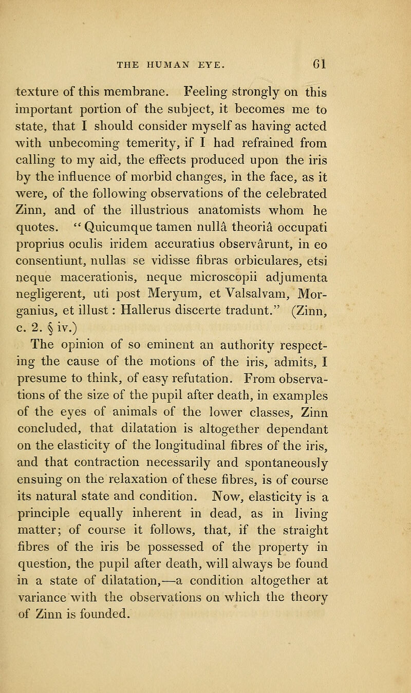 texture of this membrane. Feeling strongly on this important portion of the subject, it becomes me to state, that I should consider myself as having acted with unbecoming temerity, if I had refrained from calling to my aid, the effects produced upon the iris by the influence of morbid changes, in the face, as it were, of the following observations of the celebrated Zinn, and of the illustrious anatomists whom he quotes.  Quicumque tamen nulla theori^ occupati proprius oculis iridem accuratius observarunt, in eo consentiunt, nuUas se vidisse fibras orbiculares, etsi neque macerationis, neque microscopii adjumenta negligerent, uti post Meryum, et Valsalvam, Mor- ganius, et illust: Hallerus discerte tradunt. (Zinn, c. 2. § iv.) The opinion of so eminent an authority respect- ing the cause of the motions of the iris, admits, I presume to think, of easy refutation. From observa- tions of the size of the pupil after death, in examples of the eyes of animals of the lower classes, Zinn concluded, that dilatation is altogether dependant on the elasticity of the longitudinal fibres of the iris, and that contraction necessarily and spontaneously ensuing on the relaxation of these fibres, is of course its natural state and condition. Now, elasticity is a principle equally inherent in dead, as in living matter; of course it follows, that, if the straight fibres of the iris be possessed of the property in question, the pupil after death, will always be found in a state of dilatation,—a condition altogether at variance with the observations on which the theory of Zinn is founded.
