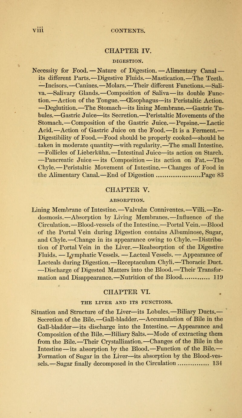 CHAPTER IV. DIGESTION. Necessity for Food. — Nature of Digestion.—Alimentary Canal — its different Parts.—Digestive Fluids.—Mastication.—The Teeth. —Incisors.—Canines.—Molars.—Their different Functions.—Sali- va.—Salivary Glands.—Composition of Saliva—its double Func- tion.—Action of the Tongue.—(Esophagus—its Peristaltic Action. —Deglutition.—The Stomach—its lining Membrane.—Gastric Tu- bules.—Gastric Juice—its Secretion.—Peristaltic Movements of the Stomach.—Composition of the Gastric Juice.—Pepsine.—Lactic Acid.—Action of Gastric Juice on the Food.—It is a Ferment.— Digestibility of Food.—Food should be properly cooked—should be taken in moderate quantity—with regularity.—The small Intestine. —Follicles of Lieberkuhn.—Intestinal Juice—its action on Starch. —Pancreatic Juice — its Composition — its action on Fat.—The Chyle.—Peristaltic Movement of Intestine.—Changes of Food in the Alimentary Canal. —End of Digestion Page 83 CHAPTER V. ABSORPTION. Lining Membrane of Intestine.—Valvulae Conniventes.—Villi.—En- dosmosis.—Absorption by Living Membranes.—Influence of the Circulation.—Blood-vessels of the Intestine.—Portal Vein.—Blood of the Portal Vein during Digestion contains Albuminose, Sugar, and Chyle.—Change in its appearance owing to Chyle.—Distribu- tion of Portal Vein in the Liver.—Reabsorption of the Digestive Fluids. — Ljmphatic Vessels. — Lacteal Vessels. — Appearance of Lacteals during Digestion.—Receptaculum Chyli.—Thoracic Duct. —Discharge of Digested Matters into the Blood.—Their Transfor- mation and Disappearance.—Nutrition of the Blood 119 CHAPTER VI. THE LIVER AND ITS FUNCTIONS. Situation and Structure of the Liver—its Lobules.—Biliary Ducts.— Secretion of the Bile.—Gall-bladder.—Accumulation of Bile in the Gall-bladder—its discharge into the Intestine.—Appearance and Composition of the Bile.—Biliary Salts.—Mode of extracting them from the Bile.—Their Crystallization.—Changes of the Bile in the Intestine—its absorption by the Blood.—Function of the Bile.— Formation of Sugar in the Liver—its absorption by the Blood-ves- sels.—Sugar finally decomposed in the Circulation 134