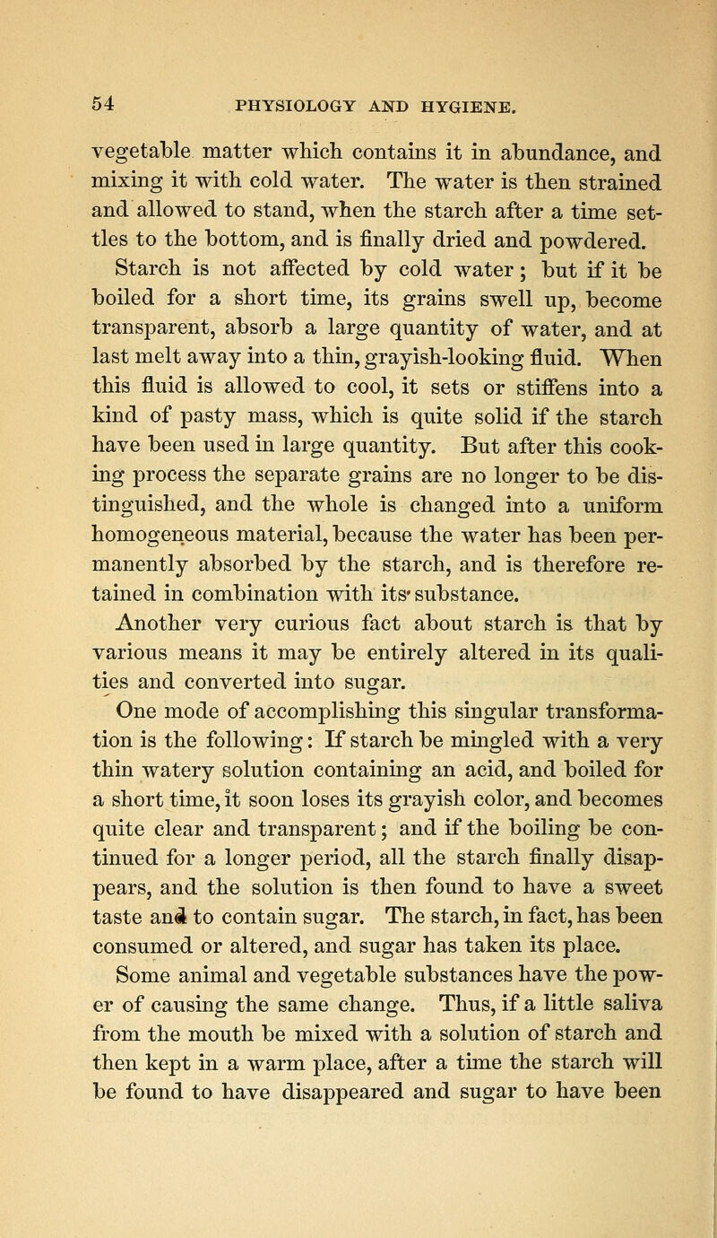 vegetable matter which contains it in abundance, and mixing it with cold water. The water is then strained and allowed to stand, when the starch after a time set- tles to the bottom, and is finally dried and powdered. Starch is not affected by cold water; but if it be boiled for a short time, its grains swell up, become transparent, absorb a large quantity of water, and at last melt away into a thin, grayish-looking fluid. When this fluid is allowed to cool, it sets or stiffens into a kind of pasty mass, which is quite solid if the starch have been used in large quantity. But after this cook- ing process the separate grains are no longer to be dis- tinguished, and the whole is changed into a uniform homogeneous material, because the water has been per- manently absorbed by the starch, and is therefore re- tained in combination with its* substance. Another very curious fact about starch is that by various means it may be entirely altered in its quali- ties and converted into sugar. One mode of accomplishing this singular transforma- tion is the following: If starch be mingled with a very thin watery solution containing an acid, and boiled for a short time, it soon loses its grayish color, and becomes quite clear and transparent; and if the boiling be con- tinued for a longer period, all the starch finally disap- pears, and the solution is then found to have a sweet taste anel to contain sugar. The starch, in fact, has been consumed or altered, and sugar has taken its place. Some animal and vegetable substances have the pow- er of causing the same change. Thus, if a little saliva from the mouth be mixed with a solution of starch and then kept in a warm place, after a time the starch will be found to have disappeared and sugar to have been