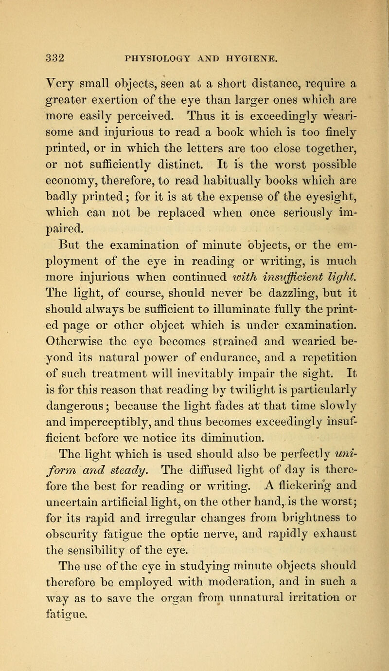 Very small objects, seen at a short distance, require a greater exertion of the eye than larger ones which are more easily perceived. Thus it is exceedingly weari- some and injurious to read a book which is too finely printed, or in which the letters are too close together, or not sufficiently distinct. It is the worst possible economy, therefore, to read habitually books which are badly printed; for it is at the expense of the eyesight, which can not be replaced when once seriously im- paired. But the examination of minute objects, or the em- ployment of the eye in reading or writing, is much more injurious when continued with insufficient light. The light, of course, should never be dazzling, but it should always be sufficient to illuminate fully the print- ed page or other object which is under examination. Otherwise the eye becomes strained and wearied be- yond its natural j)Ower of endurance, and a repetition of such treatment will inevitably impair the sight. It is for this reason that reading by twilight is particularly dangerous; because the light fades at that time slowly and imperceptibly, and thus becomes exceedingly insuf- ficient before we notice its diminution. The light which is used should also be perfectly uni- form and steady. The diffused light of day is there- fore the best for reading or writing. A flickering and uncertain artificial light, on the other hand, is the worst; for its rapid and irregular changes from brightness to obscurity fatigue the optic nerve, and rapidly exhaust the sensibility of the eye. The use of the eye in studying minute objects should therefore be employed with moderation, and in such a way as to save the organ from unnatural irritation or fatigue.