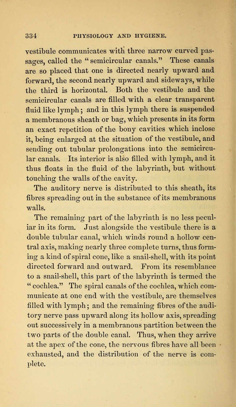 vestibule communicates with three narrow curved pas- sages, called the semicircular canals. These canals are so placed that one is directed nearly upward and forward, the second nearly upward and sideways, while the third is horizontal. Both the vestibule and the semicircular canals are filled with a clear transparent fluid like lymph; and in this lymph there is suspended a membranous sheath or bag, which presents in its form an exact repetition of the bony cavities which inclose it, being enlarged at the situation of the vestibule, and sending out tubular prolongations into the semicircu- lar canals. Its interior is also filled with lymph, and it thus floats in the fluid of the labyrinth, but without touching the walls of the cavity. The auditory nerve is distributed to this sheath, its fibres spreading out in the substance of its membranous walls. The remaining part of the labyrinth is no less pecul- iar in its form. Just alongside the vestibule there is a double tubular canal, which winds round a hollow cen- tral axis, making nearly three complete turns, thus form- ing a kind of spiral cone, like a snail-shell, with its point directed forward and outward. From its resemblance to a snail-shell, this part of the labyrinth is termed the cochlea. The spiral canals of the cochlea, which com- municate at one end with the vestibule, are themselves filled with lymph; and the remaining fibres of the audi- tory nerve pass upward along its hollow axis, spreading out successively in a membranous partition between the two parts of the double canal. Thus, when they arrive at the apex of the cone, the nervous fibres have all been exhausted, and the distribution of the nerve is com- plete.