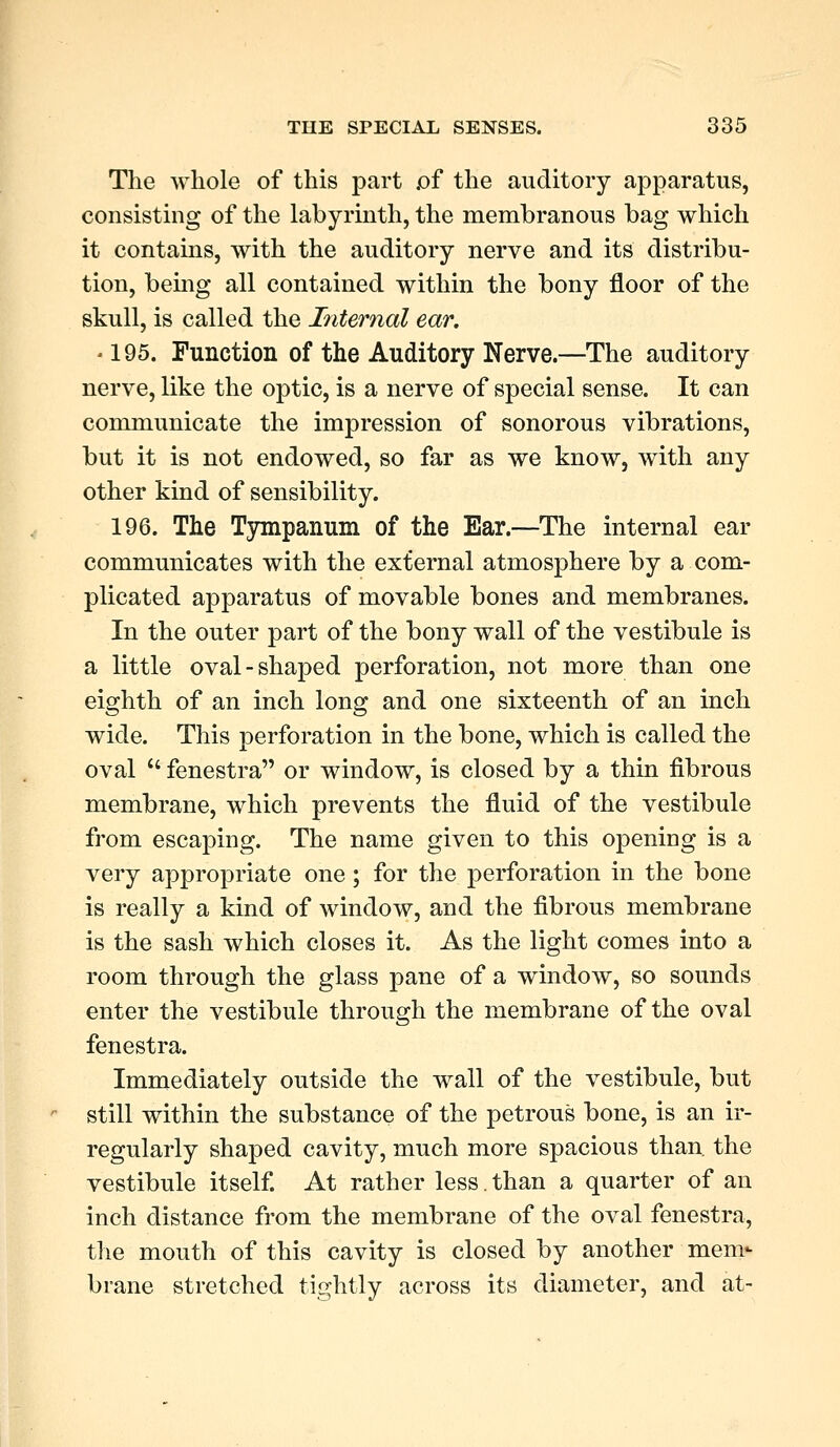 The whole of this part .of the auditory apparatus, consisting of the labyrinth, the membranous bag which it contains, with the auditory nerve and its distribu- tion, being all contained within the bony floor of the skull, is called the Internal ear. ■ 195. Function of the Auditory Nerve.—The auditory nerve, like the optic, is a nerve of special sense. It can communicate the impression of sonorous vibrations, but it is not endowed, so far as we know, with any other kind of sensibility. 196. The Tympanum of the Ear.—The internal ear communicates with the external atmosphere by a com- plicated apparatus of movable bones and membranes. In the outer part of the bony wall of the vestibule is a little oval-shaped perforation, not more than one eighth of an inch long and one sixteenth of an inch wide. This perforation in the bone, which is called the oval  fenestra or window, is closed by a thin fibrous membrane, which prevents the fluid of the vestibule from escaping. The name given to this opening is a very appropriate one; for the perforation in the bone is really a kind of window, and the fibrous membrane is the sash which closes it. As the light comes into a room through the glass pane of a window, so sounds enter the vestibule through the membrane of the oval fenestra. Immediately outside the wall of the vestibule, but still within the substance of the petrous bone, is an ir- regularly shaped cavity, much more spacious than, the vestibule itself. At rather less. than a quarter of an inch distance from the membrane of the oval fenestra, the mouth of this cavity is closed by another mem* brane stretched tightly across its diameter, and at-