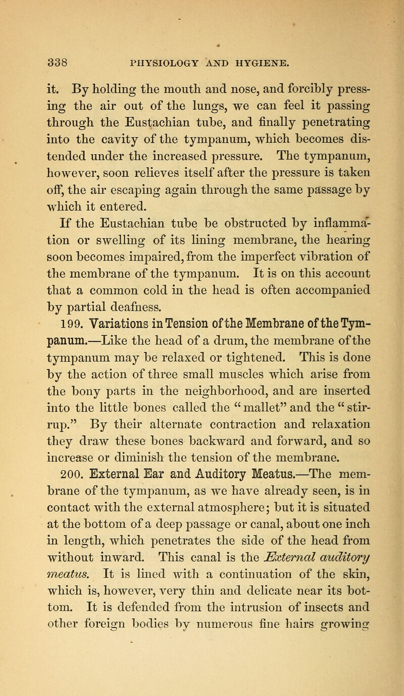 it. By holding the mouth and nose, and forcibly press- ing the air out of the lungs, we can feel it passing through the Eustachian tube, and finally penetrating into the cavity of the tympanum, which becomes dis- tended under the increased pressure. The tympanum, however, soon relieves itself after the pressure is taken off, the air escaping again through the same passage by which it entered. If the Eustachian tube be obstructed by inflamma- tion or swelling of its lining membrane, the hearing soon becomes impaired, from the imperfect vibration of the membrane of the tympanum. It is on this account that a common cold in the head is often accompanied by partial deafness. 199. Variations in Tension of the Membrane of the Tym- panum.—Like the head of a drum, the membrane of the tympanum may be relaxed or tightened. This is done by the action of three small muscles which arise from the bony parts in the neighborhood, and are inserted into the little bones called the  mallet and the  stir- rup. By their alternate contraction and relaxation they draw these bones backward and forward, and so increase or diminish the tension of the membrane. 200. External Ear and Auditory Meatus.—The mem- brane of the tympanum, as we have already seen, is in contact with the external atmosphere; but it is situated at the bottom of a deep passage or canal, about one inch in length, which penetrates the side of the head from without inward. This canal is the External auditory meatus. It is lined with a continuation of the skin, which is, however, very thin and delicate near its bot- tom. It is defended from the intrusion of insects and other foreign bodies by numerous fine hairs growing