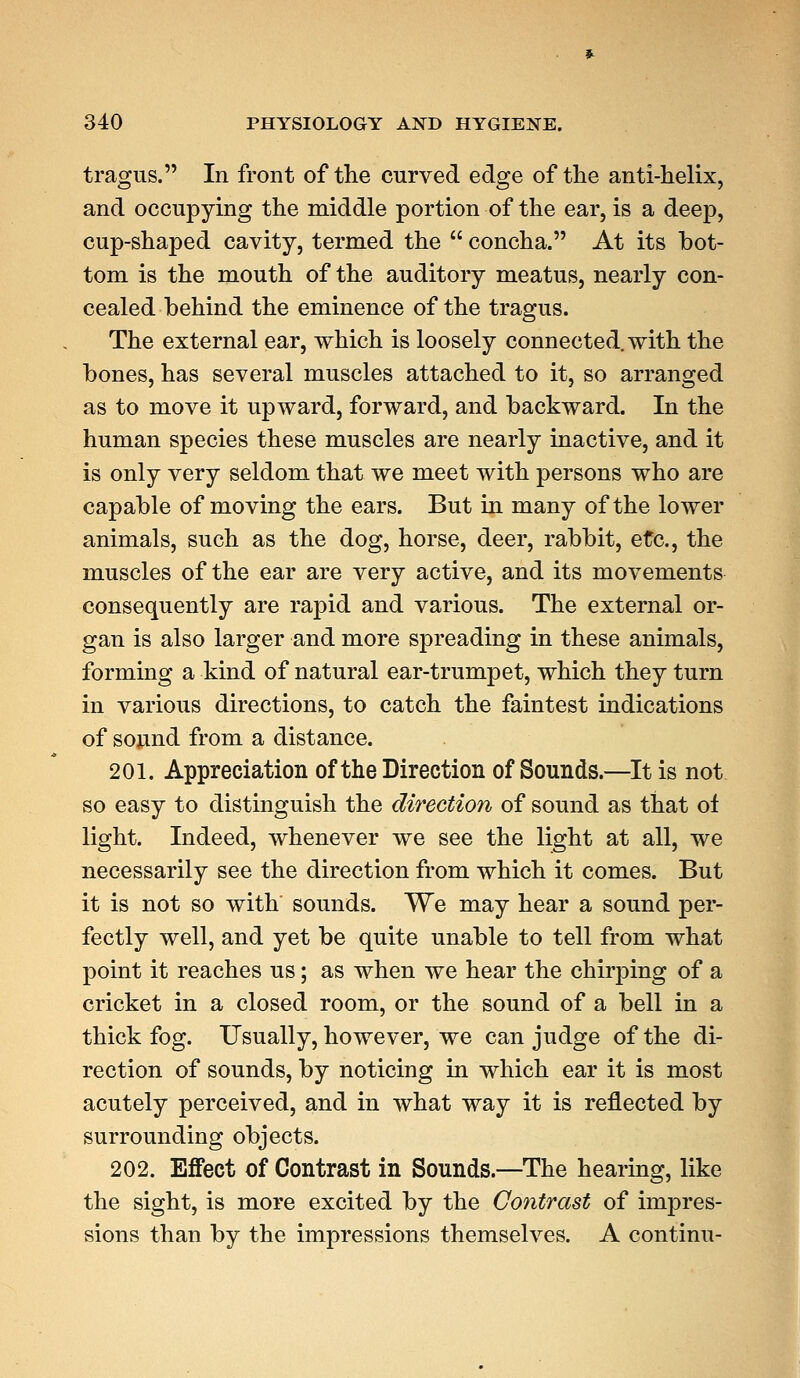 tragus. In front of the curved edge of the anti-helix, and occupying the middle portion of the ear, is a deep, cup-shaped cavity, termed the concha. At its bot- tom is the mouth of the auditory meatus, nearly con- cealed behind the eminence of the tragus. The external ear, which is loosely connected, with the bones, has several muscles attached to it, so arranged as to move it upward, forward, and backward. In the human species these muscles are nearly inactive, and it is only very seldom that we meet with persons who are capable of moving the ears. But in many of the lower animals, such as the dog, horse, deer, rabbit, etc., the muscles of the ear are very active, and its movements consequently are rapid and various. The external or- gan is also larger and more spreading in these animals, forming a kind of natural ear-trumpet, which they turn in various directions, to catch the faintest indications of sound from a distance. 201. Appreciation of the Direction of Sounds.—It is not so easy to distinguish the direction of sound as that oi light. Indeed, whenever we see the light at all, we necessarily see the direction from which it comes. But it is not so with sounds. We may hear a sound per- fectly well, and yet be quite unable to tell from what point it reaches us; as when we hear the chirping of a cricket in a closed room, or the sound of a bell in a thick fog. Usually, however, we can judge of the di- rection of sounds, by noticing in which ear it is most acutely perceived, and in what way it is reflected by surrounding objects. 202. Effect of Contrast in Sounds.—The hearing, like the sight, is more excited by the Contrast of impres- sions than by the impressions themselves. A continu-