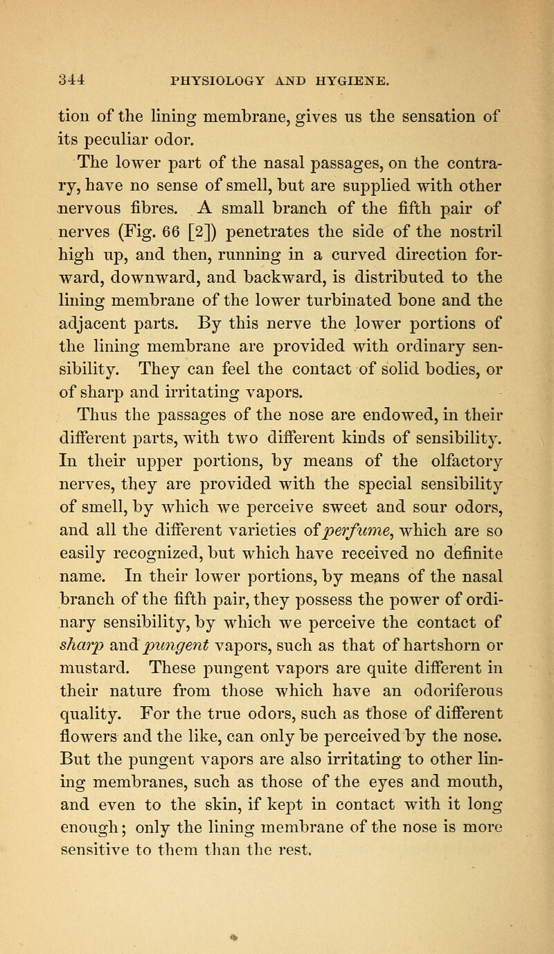 tion of the lining membrane, gives us the sensation of its peculiar odor. The lower part of the nasal passages, on the contra- ry, have no sense of smell, but are supplied with other nervous fibres. A small branch of the fifth pair of nerves (Fig. 66 [2]) penetrates the side of the nostril high up, and then, running in a curved direction for- ward, downward, and backward, is distributed to the lining membrane of the lower turbinated bone and the adjacent parts. By this nerve the lower portions of the lining membrane are provided with ordinary sen- sibility. They can feel the contact of solid bodies, or of sharp and irritating vapors. Thus the passages of the nose are endowed, in their different parts, with two different kinds of sensibility. In their upper portions, by means of the olfactory nerves, they are provided with the special sensibility of smell, by which we perceive sweet and sour odors, and all the different varieties of perfume, which are so easily recognized, but which have received no definite name. In their lower portions, by means of the nasal branch of the fifth pair, they possess the power of ordi- nary sensibility, by which we perceive the contact of sharp audi pungent vapors, such as that of hartshorn or mustard. These pungent vapors are quite different in their nature from those which have an odoriferous quality. For the true odors, such as those of different flowers and the like, can only be perceived by the nose. But the pungent vapors are also irritating to other lin- ing membranes, such as those of the eyes and mouth, and even to the skin, if kept in contact with it long enough; only the lining membrane of the nose is more sensitive to them than the rest.