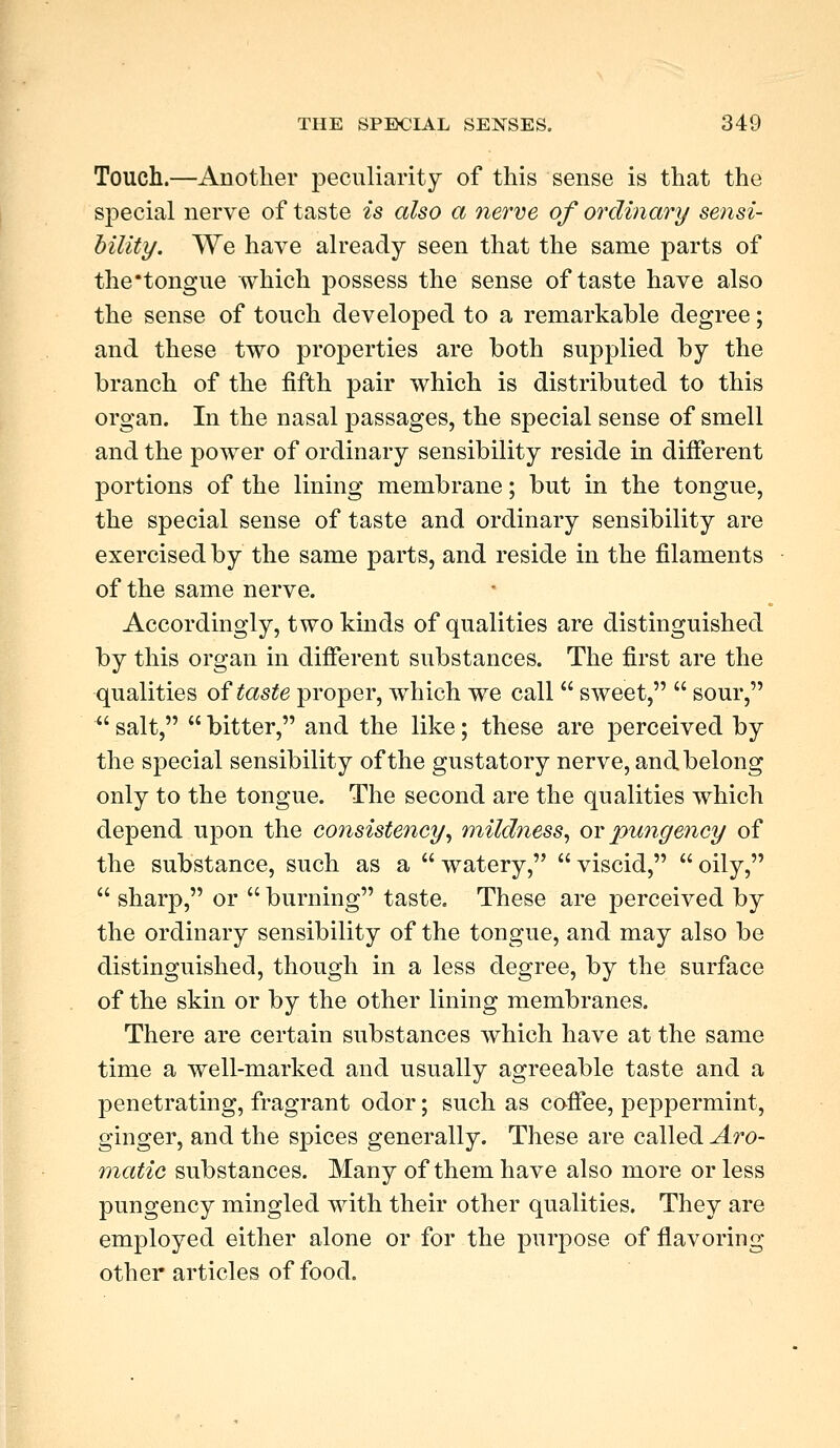 Touch.—Au other peculiarity of this sense is that the special nerve of taste is also a nerve of ordinary sensi- bility. We have already seen that the same parts of the tongue which possess the sense of taste have also the sense of touch developed to a remarkable degree; and these two properties are both supplied by the branch of the fifth pair which is distributed to this organ. In the nasal passages, the special sense of smell and the power of ordinary sensibility reside in different portions of the lining membrane; but in the tongue, the special sense of taste and ordinary sensibility are exercised by the same parts, and reside in the filaments of the same nerve. Accordingly, two kinds of qualities are distinguished by this organ in different substances. The first are the qualities of taste proper, which we call  sweet,  sour,  salt,  bitter, and the like; these are perceived by the special sensibility of the gustatory nerve, and belong only to the tongue. The second are the qualities which depend upon the consistency, mildness, or pungency of the substance, such as a  watery,  viscid,  oily,  sharp, or  burning taste. These are perceived by the ordinary sensibility of the tongue, and may also be distinguished, though in a less degree, by the surface of the skin or by the other lining membranes. There are certain substances which have at the same time a well-marked and usually agreeable taste and a penetrating, fragrant odor; such as coffee, peppermint, ginger, and the spices generally. These are called Aro- matic substances. Many of them have also more or less pungency mingled with their other qualities. They are employed either alone or for the purpose of flavoring other articles of food.