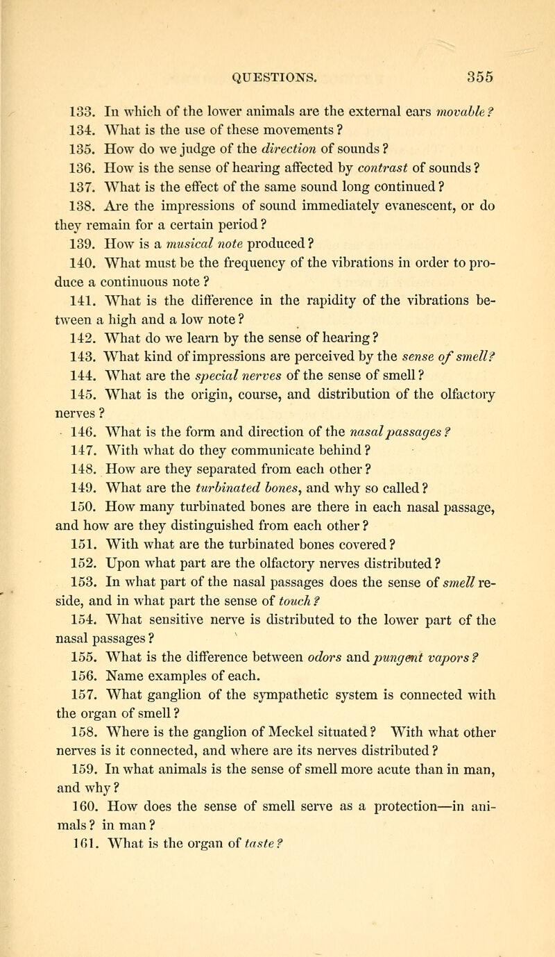 133. In which of the lower animals are the external ears movable ? 134. What is the use of these movements ? 135. How do we judge of the direction of sounds ? 136. How is the sense of hearing aifected by contrast of sounds ? 137. What is the effect of the same sound long continued ? 138. Are the impressions of sound immediately evanescent, or do they remain for a certain period ? 139. How is a musical note produced ? 140. What must be the frequency of the vibrations in order to pro- duce a continuous note ? 141. What is the difference in the rapidity of the vibrations be- tween a high and a low note ? 142. What do we learn by the sense of hearing ? 143. What kind of impressions are perceived by the sense of smell? 144. What are the special nerves of the sense of smell ? 145. What is the origin, course, and distribution of the olfactory nerves ? 146. What is the form and direction of the nasal passages ? 147. With what do they communicate behind ? 148. How are they separated from each other ? 149. What are the turbinated bones, and why so called ? 150. How many turbinated bones are there in each nasal passage, and how are they distinguished from each other ? 151. With what are the turbinated bones covered ? 152. Upon what part are the olfactory nerves distributed? 153. In what part of the nasal passages does the sense of smell re- side, and in what part the sense of touch ? 154. What sensitive nerve is distributed to the lower part of the nasal passages ? 155. What is the difference between odors said pungent vapors? 156. Name examples of each. 157. What ganglion of the sympathetic system is connected with the organ of smell ? 158. Where is the ganglion of Meckel situated ? With what other nerves is it connected, and where are its nerves distributed ? 159. In what animals is the sense of smell more acute than in man, and why ? 160. How does the sense of smell serve as a protection—in ani- mals ? in man ? 161. What is the organ of taste?