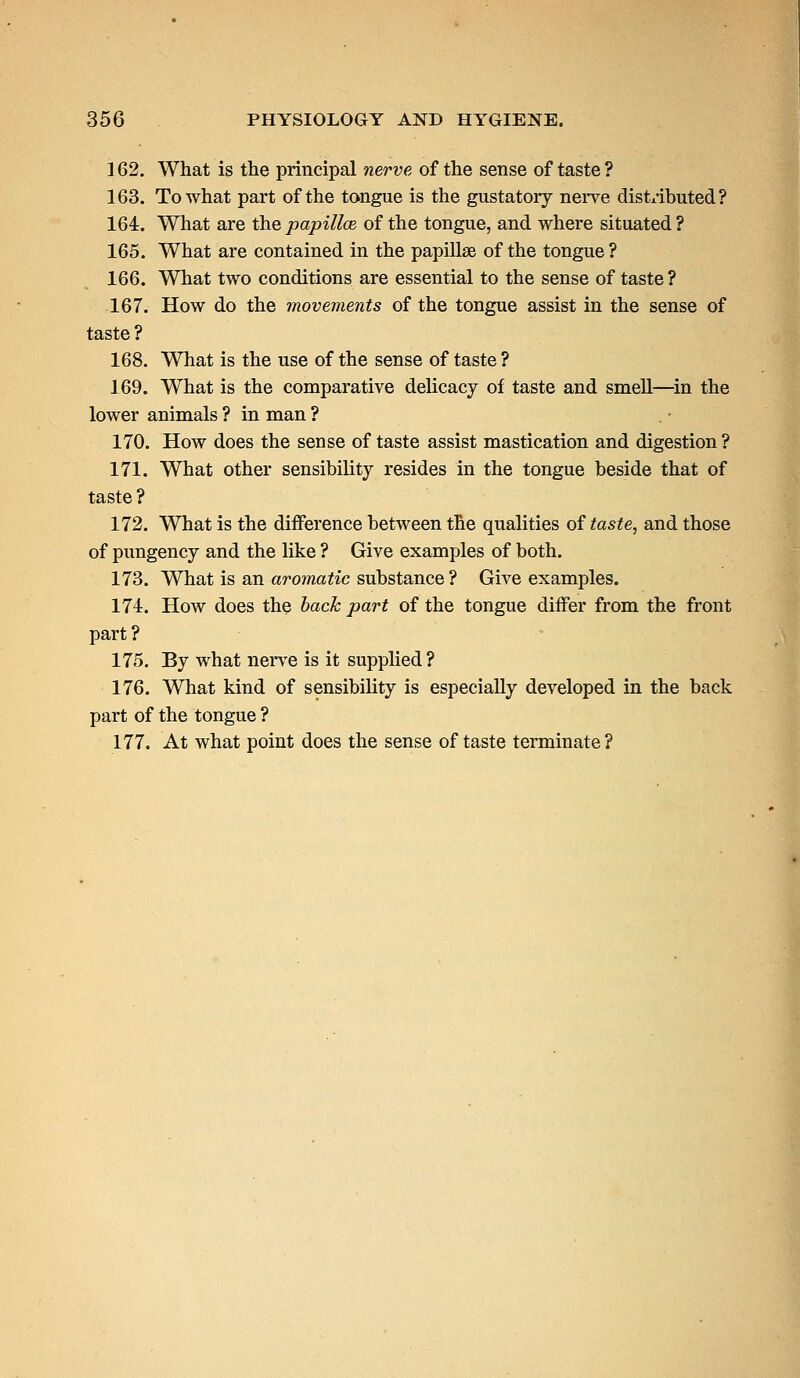 162. What is the principal nerve, of the sense of taste ? 163. To what part of the tongue is the gustatory nerve distributed? 164. What are the papillae of the tongue, and where situated ? 165. What are contained in the papillae of the tongue? 166. What two conditions are essential to the sense of taste? 167. How do the movements of the tongue assist in the sense of taste ? 168. What is the use of the sense of taste ? 169. What is the comparative delicacy of taste and smell—in the lower animals ? in man ? 170. How does the sense of taste assist mastication and digestion? 171. What other sensibility resides in the tongue beside that of taste ? 172. What is the difference between the qualities of taste, and those of pungency and the like ? Give examples of both. 173. What is an aromatic substance ? Give examples. 174. How does the bach part of the tongue differ from the front part? 175. By what nerve is it supplied ? 176. What kind of sensibility is especially developed in the back part of the tongue ? 177. At what point does the sense of taste terminate ?