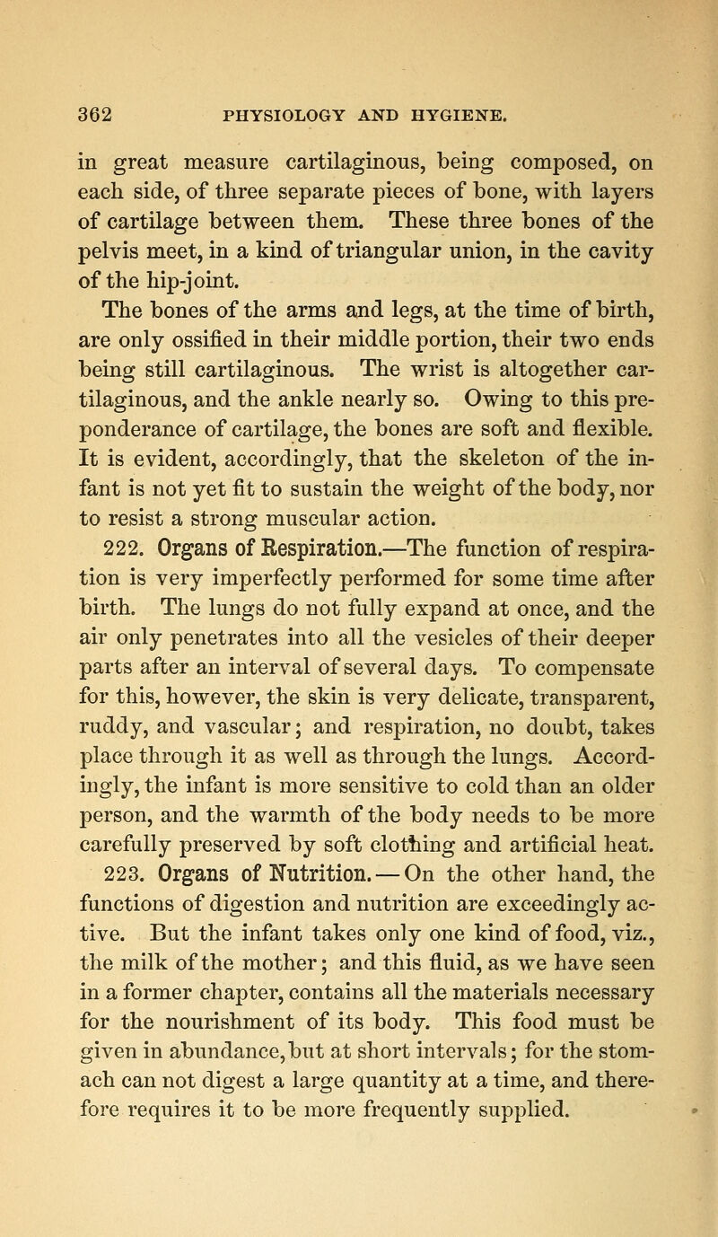 in great measure cartilaginous, being composed, on each side, of three separate pieces of bone, with layers of cartilage between them. These three bones of the pelvis meet, in a kind of triangular union, in the cavity of the hip-joint. The bones of the arms and legs, at the time of birth, are only ossified in their middle portion, their two ends being still cartilaginous. The wrist is altogether car- tilaginous, and the ankle nearly so. Owing to this pre- ponderance of cartilage, the bones are soft and flexible. It is evident, accordingly, that the skeleton of the in- fant is not yet fit to sustain the weight of the body, nor to resist a strong muscular action. 222. Organs of Respiration.—The function of respira- tion is very imperfectly performed for some time after birth. The lungs do not fully expand at once, and the air only penetrates into all the vesicles of their deeper parts after an interval of several days. To compensate for this, however, the skin is very delicate, transparent, ruddy, and vascular; and respiration, no doubt, takes place through it as well as through the lungs. Accord- ingly, the infant is more sensitive to cold than an older person, and the warmth of the body needs to be more carefully preserved by soft clothing and artificial heat. 223. Organs of Nutrition. — On the other hand, the functions of digestion and nutrition are exceedingly ac- tive. But the infant takes only one kind of food, viz., the milk of the mother; and this fluid, as we have seen in a former chapter, contains all the materials necessary for the nourishment of its body. This food must be given in abundance, but at short intervals; for the stom- ach can not digest a large quantity at a time, and there- fore requires it to be more frequently supplied.