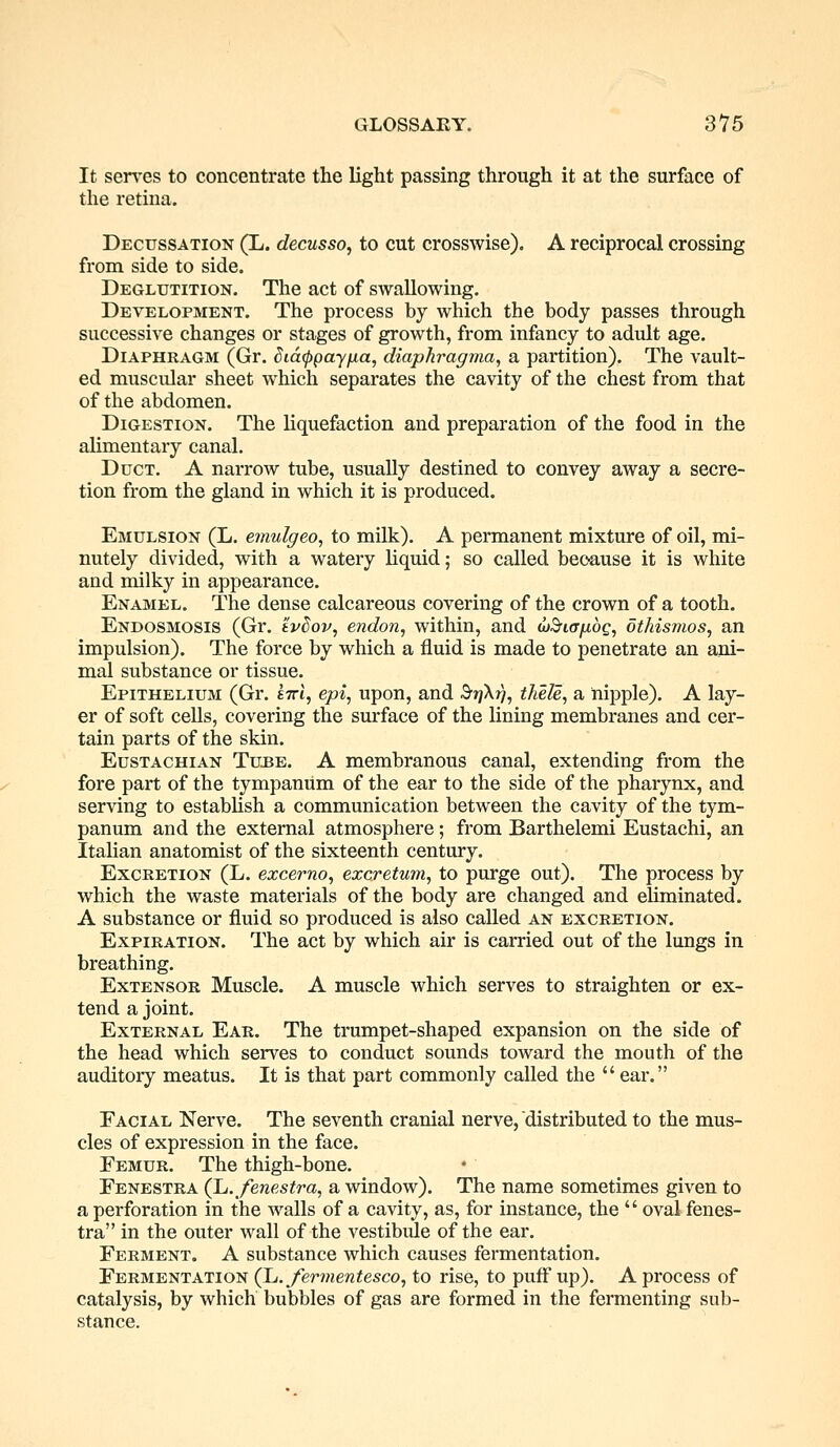 It serves to concentrate the light passing through it at the surface of the retina. Decussation (L. decusso, to cut crosswise). A reciprocal crossing from side to side. Deglutition. The act of swallowing. Development. The process by which the body passes through successive changes or stages of growth, from infancy to adult age. Diaphragm (Gr. dia^payjua, diaphragma, a partition). The vault- ed muscular sheet which separates the cavity of the chest from that of the abdomen. Digestion. The liquefaction and preparation of the food in the alimentary canal. Duct. A narrow tube, usually destined to convey away a secre- tion from the gland in which it is produced. Emulsion (L. emulgeo, to milk). A permanent mixture of oil, mi- nutely divided, with a watery liquid; so called because it is white and milky in appearance. Enamel. The dense calcareous covering of the crown of a tooth. Endosmosis (Gr. evdov, endon, within, and uSiofioQ, othismos, an impulsion). The force by which a fluid is made to penetrate an ani- mal substance or tissue. Epithelium (Gr. £7rt, epi, upon, and S^X?}, thele, a nipple). A lay- er of soft cells, covering the surface of the lining membranes and cer- tain parts of the skin. Eustachian Tube. A membranous canal, extending from the fore part of the tympanum of the ear to the side of the pharynx, and serving to establish a communication between the cavity of the tym- panum and the external atmosphere; from Barthelemi Eustachi, an Italian anatomist of the sixteenth century. Excretion (L. excerno, excretum, to purge out). The process by which the waste materials of the body are changed and eliminated. A substance or fluid so produced is also called an excretion. Expiration. The act by which air is carried out of the lungs in breathing. Extensor Muscle. A muscle which serves to straighten or ex- tend a joint. External Ear. The trumpet-shaped expansion on the side of the head which serves to conduct sounds toward the mouth of the auditory meatus. It is that part commonly called the ear. Facial Nerve. The seventh cranial nerve, distributed to the mus- cles of expression in the face. Femur. The thigh-bone. Fenestra (L. fenestra, a window). The name sometimes given to a perforation in the walls of a cavity, as, for instance, the oval fenes- tra in the outer wall of the vestibule of the ear. Ferment. A substance which causes fermentation. Fermentation (L.fermentesco, to rise, to puff up). A process of catalysis, by which bubbles of gas are formed in the fermenting sub- stance.