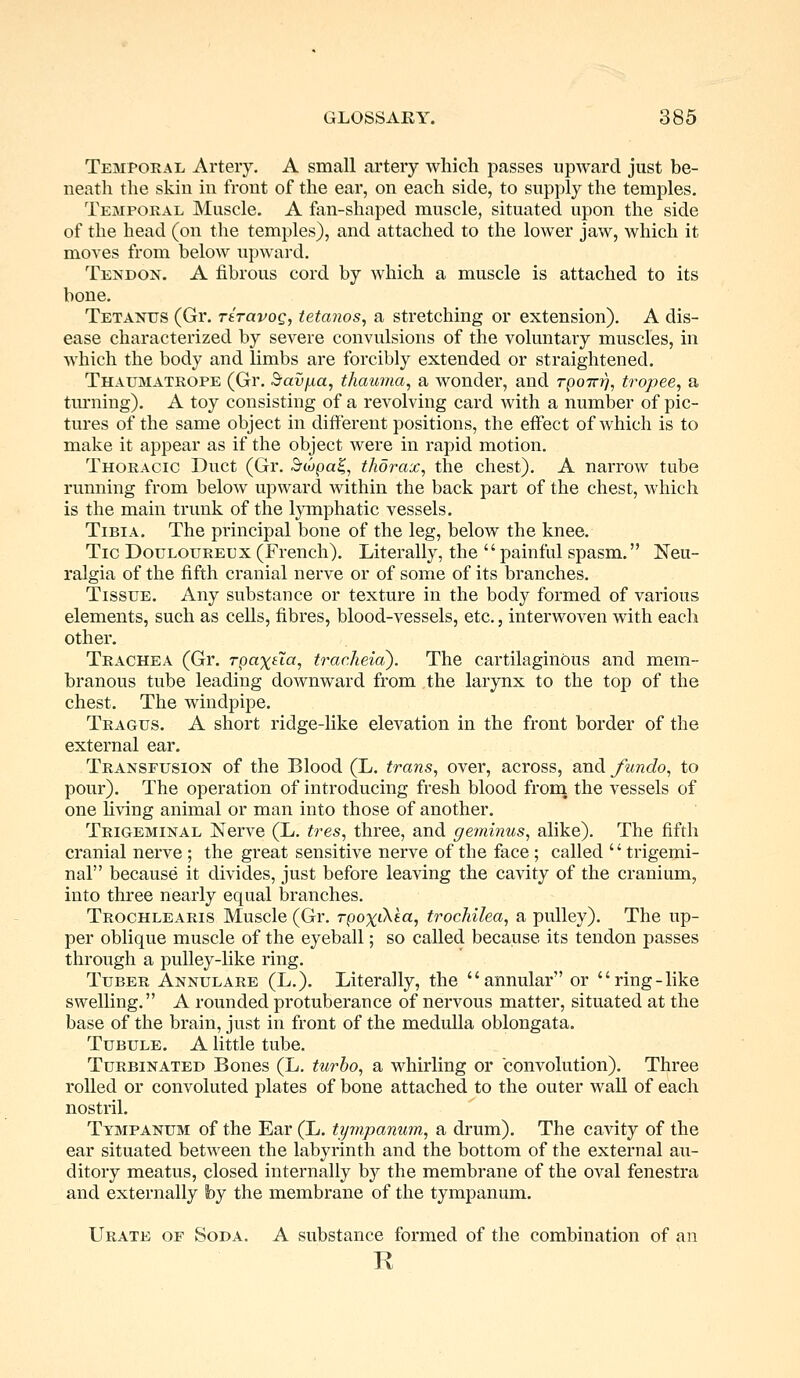Temporal Artery. A small artery which passes upward just be- neath the skin in front of the ear, on each side, to supply the temples. Temporal Muscle. A fan-shaped muscle, situated upon the side of the head (on the temples), and attached to the lower jaw, which it moves from below upward. Tendon. A fibrous cord by which a muscle is attached to its bone. Tetanus (Gr. riravog, tetanos, a stretching or extension). A dis- ease characterized by severe convulsions of the voluntary muscles, in which the body and limbs are forcibly extended or straightened. Thaumatrope (Gr. Bavfia, thauma, a wonder, and rpoTrr/, tropee, a turning). A toy consisting of a revolving card with a number of pic- tures of the same object in different positions, the effect of which is to make it appear as if the object were in rapid motion. Thoracic Duct (Gr. Swpa%, thorax, the chest). A narrow tube running from below upward within the back part of the chest, which is the main trunk of the lymphatic vessels. Tibia. The principal bone of the leg, below the knee. Tic Douloureux (French). Literally, the  painful spasm. Neu- ralgia of the fifth cranial nerve or of some of its branches. Tissue. Any substance or texture in the body formed of various elements, such as cells, fibres, blood-vessels, etc., interwoven with each other. Trachea (Gr. Tpax&a, trac.heia). The cartilaginous and mem- branous tube leading downward from the larynx to the top of the chest. The windpipe. Tragus. A short ridge-like elevation in the front border of the external ear. Transfusion of the Blood (L. trans, over, across, and /undo, to pour). The operation of introducing fresh blood from the vessels of one living animal or man into those of another. Trigeminal Nerve (L. tres, three, and geminus, alike). The fifth cranial nerve ; the great sensitive nerve of the face; called '' trigemi- nal because it divides, just before leaving the cavity of the cranium, into three nearly equal branches. Trochlearis Muscle (Gr. Tpo%iAea, trochilea, a pulley). The up- per oblique muscle of the eyeball; so called because its tendon passes through a pulley-like ring. Tuber Annulare (L.). Literally, the annular or ring-like swelling. A rounded protuberance of nervous matter, situated at the base of the brain, just in front of the medulla oblongata. Tubule. A little tube. Turbinated Bones (L. turbo, a whirling or convolution). Three rolled or convoluted plates of bone attached to the outer wall of each nostril. Tympanum of the Ear (L. tympanum, a drum). The cavity of the ear situated between the labyrinth and the bottom of the external au- ditory meatus, closed internally by the membrane of the oval fenestra and externally by the membrane of the tympanum. Urate of Soda. A substance formed of the combination of an R