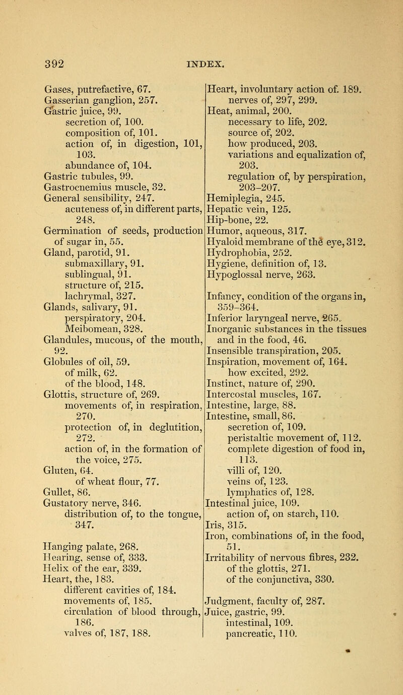 Gases, putrefactive, 67. Gasserian ganglion, 257. Gastric juice, 99. secretion of, 100. composition of, 101. action of, in digestion, 101 103. abundance of, 104. Gastric tubules, 99. Gastrocnemius muscle, 32. General sensibility, 247. acuteness of, in different parts 248. Germination of seeds, production of sugar in, 55. Gland, parotid, 91. submaxillary, 91. sublingual, 91. structure of, 215. lachrymal, 327. Glands, salivary, 91. perspiratory, 204. Meibomean, 328. Glandules, mucous, of the mouth, 92. Globules of oil, 59. of milk, 62. of the blood, 148. Glottis, structure of, 269. movements of, in respiration, 270. protection of, in deglutition, 272. action of, in the formation of the voice, 275. Gluten, 64. of wheat flour, 77. Gullet, 86. Gustatoiy nerve, 346. distribution of, to the tongue, 347. Hanging palate, 268. Hearing, sense of, 333. Helix of the ear, 339. Heart, the, 183. different cavities of, 184. movements of, 185. circulation of blood through, 186. valves of, 187,188. Heart, involuntary action of. 189. nerves of, 297, 299. Heat, animal, 200. necessary to life, 202. source of, 202. how produced, 203. variations and equalization of, 203. regulation of, by perspiration, 203-207. Hemiplegia, 245. Hepatic vein, 125. Hip-bone, 22. Humor, aqueous, 317. Hyaloid membrane of thd eye, 312. Hydrophobia, 252. Hygiene, definition of, 13. Hypoglossal nerve, 263. Infancy, condition of the organs in, 359-364. Inferior laryngeal nerve, 265. Inorganic substances in the tissues and in the food, 46. Insensible transpiration, 205. Inspiration, movement of, 164. how excited, 292. Instinct, nature of, 290. Intercostal muscles, 167. Intestine, large, 88. Intestine, small, 86. secretion of, 109. peristaltic movement of, 112. complete digestion of food in, 113. villi of, 120. veins of, 123. lymphatics of, 128. Intestinal juice, 109. action of, on starch, 110. Iris, 315. Iron, combinations of, in the food, 51. Irritability of nervous fibres, 232. of the glottis, 271. of the conjunctiva, 330. Judgment, faculty of, 287. Juice, gastric, 99. intestinal, 109. pancreatic, 110.