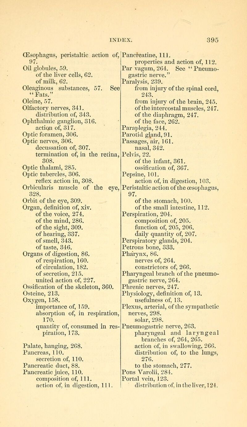 (Esophagus, peristaltic action of, 97. Oil globules, 59. of the liver cells, 62. of milk, 62. Oleaginous substances, 57. See Eats. Oleine, 57. Olfactory nerves, 341. distribution of, 343. Ophthalmic ganglion, 316. action of, 317. Optic foramen, 306. Optic nerves, 306. decussation of, 307. termination of, in the retina, 308. Optic thalami, 285. Optic tubercles, 306. reflex action in, 308. Orbicularis muscle of the eye, 328. Orbit of the eye, 309. Organ, definition of, xiv. of the voice, 274. of the mind, 286. of the sight, 309. of hearing, 337. of smell, 343. of taste, 346. Organs of digestion, 86. of respiration, 160. of circulation, 182. of secretion, 215. united action of, 227. Ossification of the skeleton, 360. Osteine, 213. Oxygen, 158. importance of, 159. absorption of, in respiration, 170. quantity of, consumed in res- piration, 173. Palate, hanging, 268. Pancreas, 110. secretion of, 110. Pancreatic duct, 88. Pancreatic juice, 110. composition of, 111. action of, in digestion, 111. Pancreatine, 111. properties and action of, 112. Par vagum, 264. See Pneumo- gastric nerve. Paralysis, 239. from injury of the spinal cord, 243. from injury of the brain, 245. of the intercostal muscles, 247. of the diaphragm, 247. of the face, 262. Paraplegia, 244. Parotid gland, 91. Passages, air, 161. nasal, 342. Pelvis, 22. of the infant, 361. ossification of, 367. Pepsine, 101. action of, in digestion, 103. Peristaltic action of the oesophagus, 97. of the stomach, 100. of the small intestine, 112. Perspiration, 204. composition of, 205. function of, 205, 206. daily quantity of, 207. Perspiratory glands, 204. Petrous bone, 333. Pharynx, 86. nerves of, 264. constrictors of, 266. Pharyngeal branch of the pneumo- gastric nerve, 264. Phrenic nerves, 247. Physiology, definition of, 13. usefulness of, 13. Plexus, arterial, of the sympathetic nerves, 298. solar, 298. Pneumogastric nerve, 263. pharyngeal and laryngeal branches of, 264, 265. action of, in swallowing, 266. distribution of, to the lungs, 276. to the stomach, 277. Pons Varolii, 284. Portal vein, 123. distribution of, in the liver, 124.