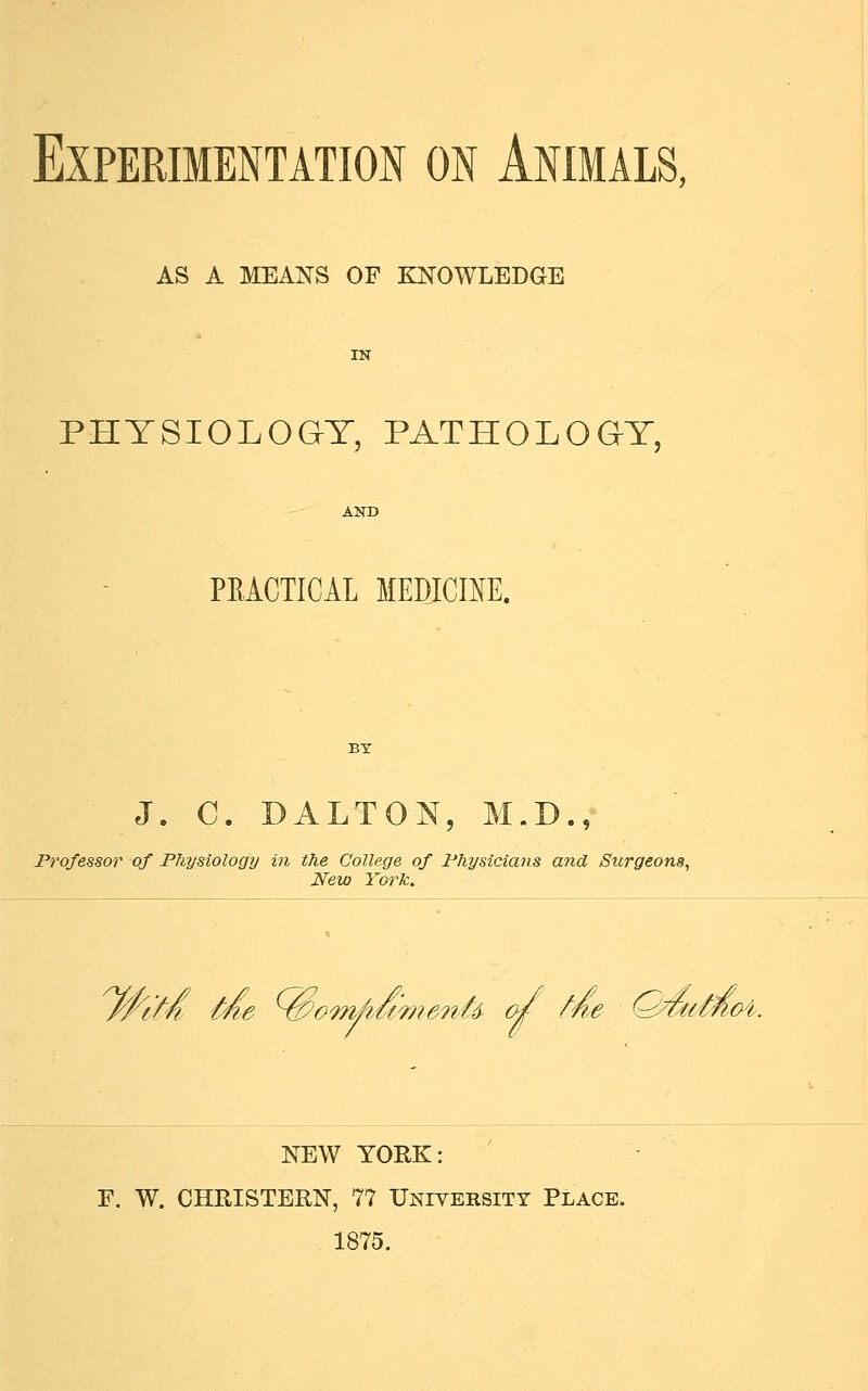 Experimentation on Animals, AS A MEANS OF KNOWLEDGE PHYSIOLOGY, PATHOLOGY, PRACTICAL MEDICINE. J. C. DALTON, M.D., Professor of Physiology in the College of Physicians and Surgeons, New York. ten Me ^tPom/iumenU 0/ fne (^twmok NEW YORK: F. W. CHRISTERN, 77 University Place. 1875.