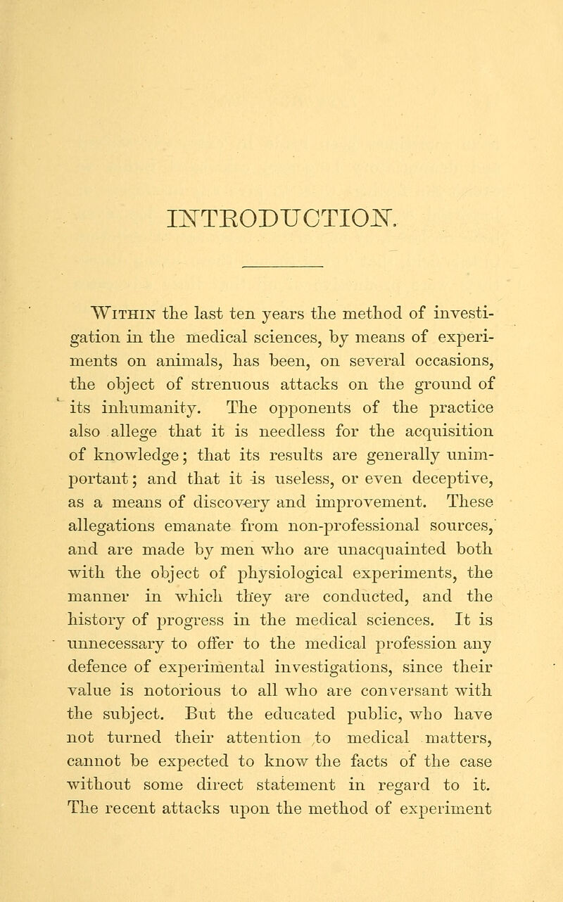 INTKODUCTIOISr, Within the last ten years the method of investi- gation in the medical sciences, by means of experi- ments on animals, has been, on several occasions, the object of strenuous attacks on the ground of its inhumanity. The opponents of the practice also allege that it is needless for the acquisition of knowledge; that its results are generally unim- portant ; and that it -is useless, or even deceptive, as a means of discovery and improvement. These allegations emanate from non-professional sources,' and are made by men who are unacquainted both with the object of physiological experiments, the manner in which they are conducted, and the history of progress in the medical sciences. It is unnecessary to offer to the medical profession any defence of experimental investigations, since their value is notorious to all who are conversant with the subject. But the educated public, who have not turned their attention to medical matters, cannot be expected to know the facts of the case without some direct statement in regard to it. The recent attacks upon the method of experiment