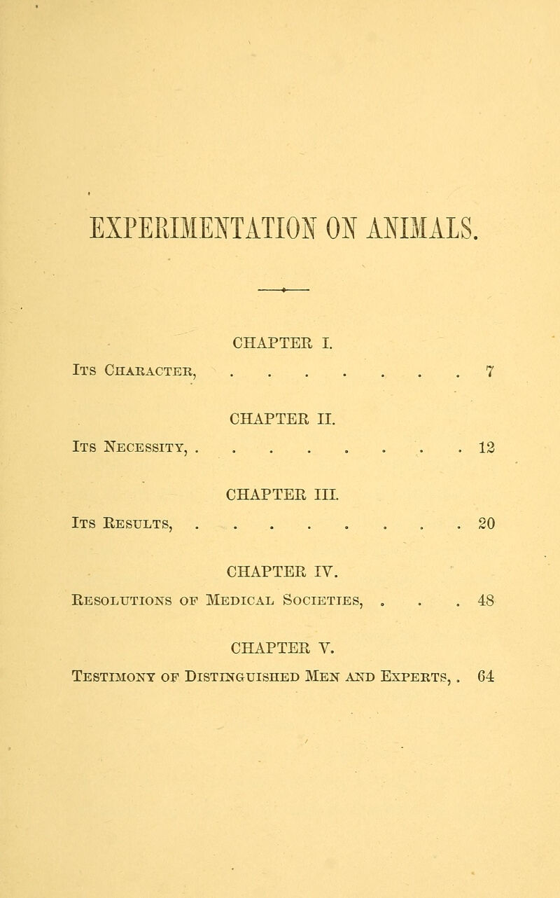 CHAPTER I. Its Character, 7 CHAPTER II. Its Necessity, .12 CHAPTER III. Its Results, 20 CHAPTER IV. Resolutions of Medical Societies, . .48 CHAPTER V. Testimony of Distinguished Men and Experts, . 64