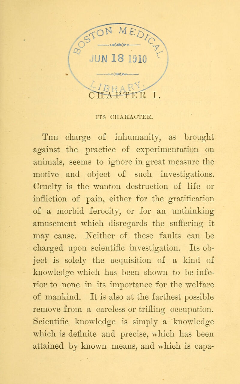 The charge of inhumanity, as brought against the practice of experimentation on animals, seems to ignore in great measure the motive and object of such investigations. Cruelty is the wanton destruction of life or infliction of pain, either for the gratification of a morbid ferocity, or for an unthinking amusement which disregards the suffering it may cause. Neither of these faults can be charged upon scientific investigation. Its ob- ject is solely the acquisition of a kind of knowledge which has been shown to be infe- rior to none in its importance for the welfare of mankind. It is also at the farthest possible remove from a careless or trifling occupation. Scientific knowledge is simply a knowledge which is definite and precise, which has been attained by known means, and which is capa-