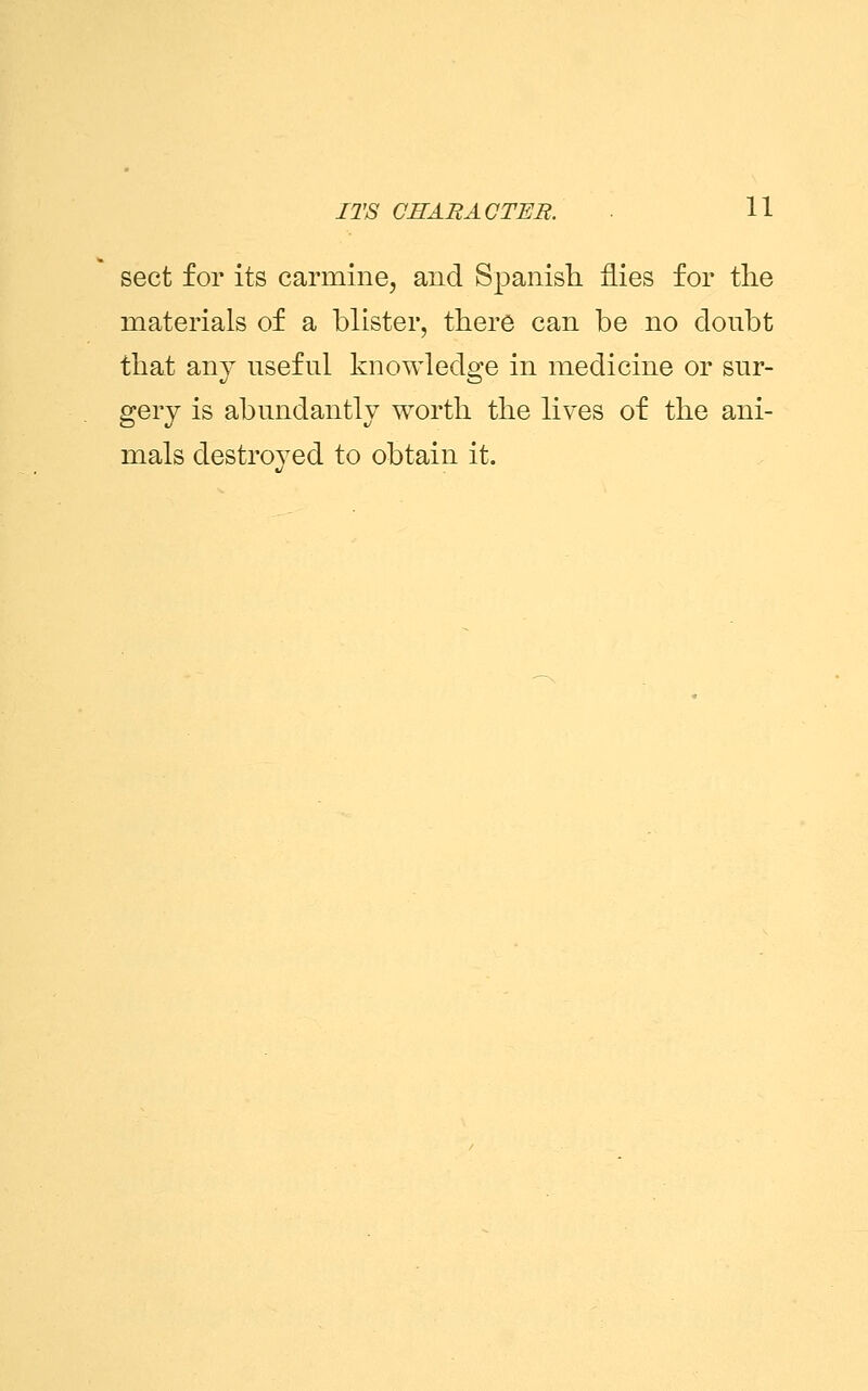 sect for its carmine, and Spanish flies for the materials of a blister, there can be no doubt that any useful knowledge in medicine or sur- gery is abundantly worth the lives of the ani- mals destroyed to obtain it.