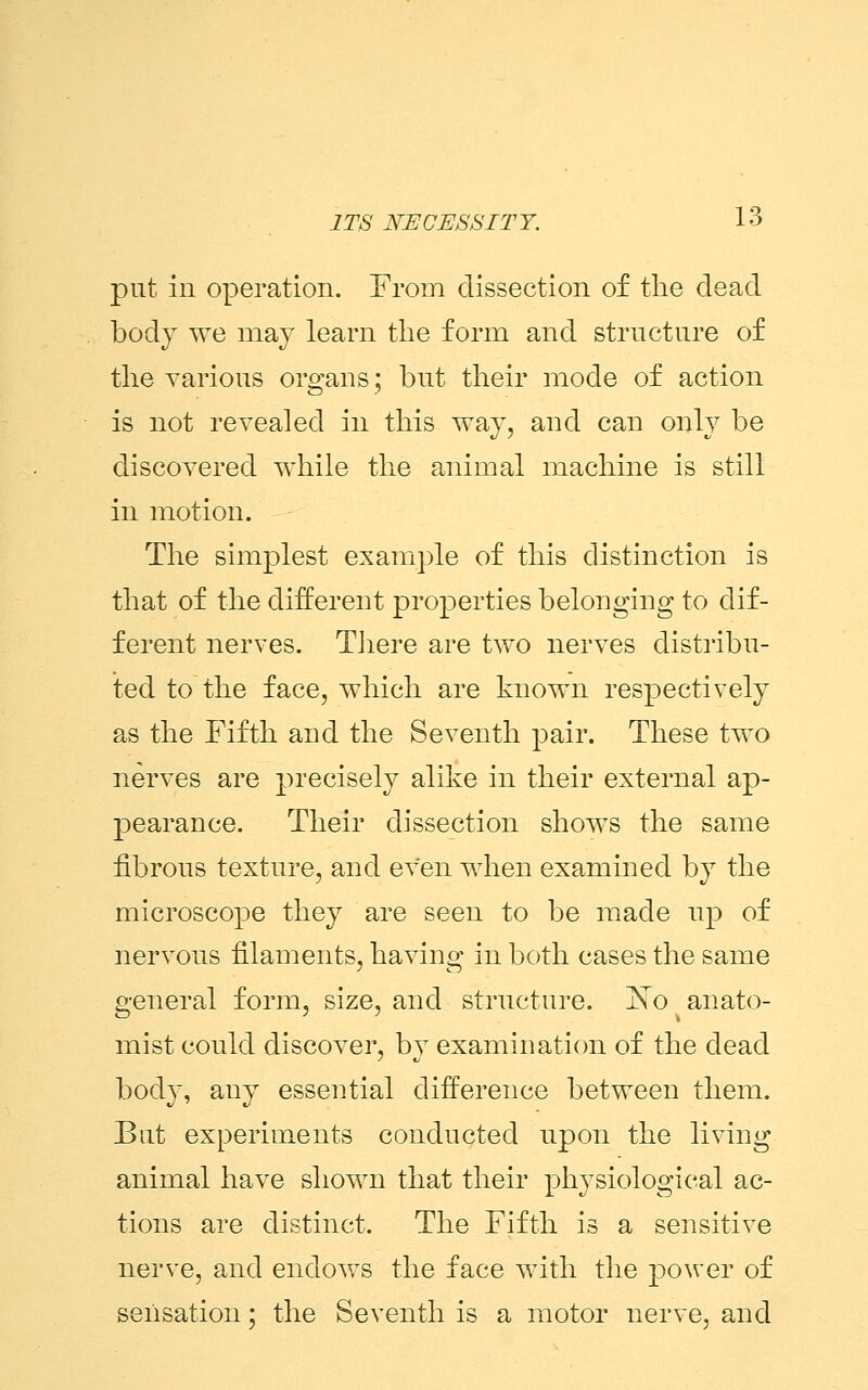 put in operation. From dissection of the dead body we may learn the form and structure of the various organs; but their mode of action is not revealed in this way, and can only be discovered while the animal machine is still in motion. The simplest example of this distinction is that of the different properties belonging to dif- ferent nerves. There are two nerves distribu- ted to the face, which are known respectively as the Fifth and the Seventh pair. These two nerves are precisely alike in their external ap- pearance. Their dissection shows the same fibrous texture, and even when examined by the microscope they are seen to be made up of nervous filaments, having in both cases the same general form, size, and structure. No anato- mist could discover, by examination of the dead body, any essential difference between them. But experiments conducted upon the living animal have shown that their physiological ac- tions are distinct. The Fifth is a sensitive nerve, and endows the face with the power of sensation; the Seventh is a motor nerve, and