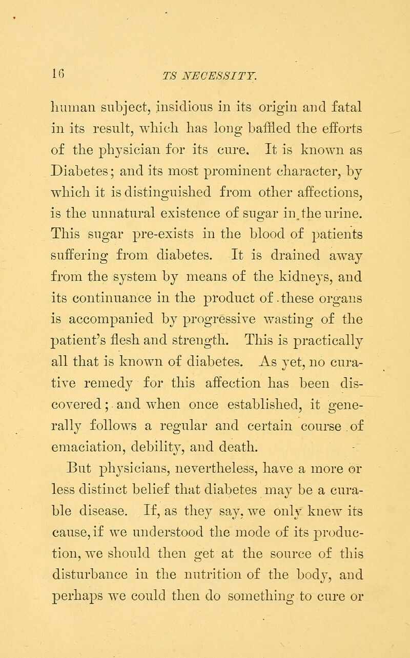 human subject, insidious in its origin and fatal in its result, which has long baffled the efforts of the physician for its cure. It is known as Diabetes; and its most prominent character, by which it is distinguished from other affections, is the unnatural existence of sugar in, the urine. This sugar pre-exists in the blood of patients suffering from diabetes. It is drained away from the system by means of the kidneys, and its continuance in the product of. these organs is accompanied by progressive wasting of the patient's flesh and strength. This is practically all that is known of diabetes. As yet, no cura- tive remedy for this affection has been dis- covered ;. and when once established, it gene- rally follows a regular and certain course of emaciation, debility, and death. But physicians, nevertheless, have a more or less distinct belief that diabetes may be a cura- ble disease. If, as they say, we only knew its cause, if we understood the mode of its produc- tion, we should then get at the source of this disturbance in the nutrition of the body, and perhaps we could then do something to cure or