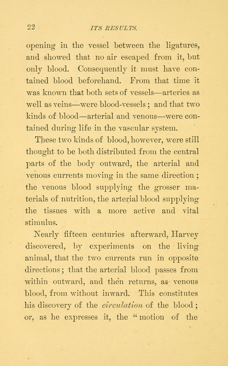 opening in the vessel between the ligatures, and showed that no air escaped from it, but only blood. Consequently it must have con- tained blood beforehand. From that time it was known that both sets of vessels—arteries as well as veins—were blood-vessels ; and that two kinds of blood—arterial and venous—were con- tained during life in the vascular system. These two kinds of blood, however, were still thought to be both distributed from the central parts of the body outward, the arterial and venous currents moving in the same direction ; the venous blood supplying the grosser ma- terials of nutrition, the arterial blood supplying the tissues with a more active and vital stimulus. Nearly fifteen centuries afterward, .Harvey discovered, by experiments on the living animal, that the two currents run in opposite directions; that the arterial blood passes from within outward, and then returns, as venous blood, from without inward. This constitutes his discovery of the circulation of the blood; or, as he expresses it, the  motion of the