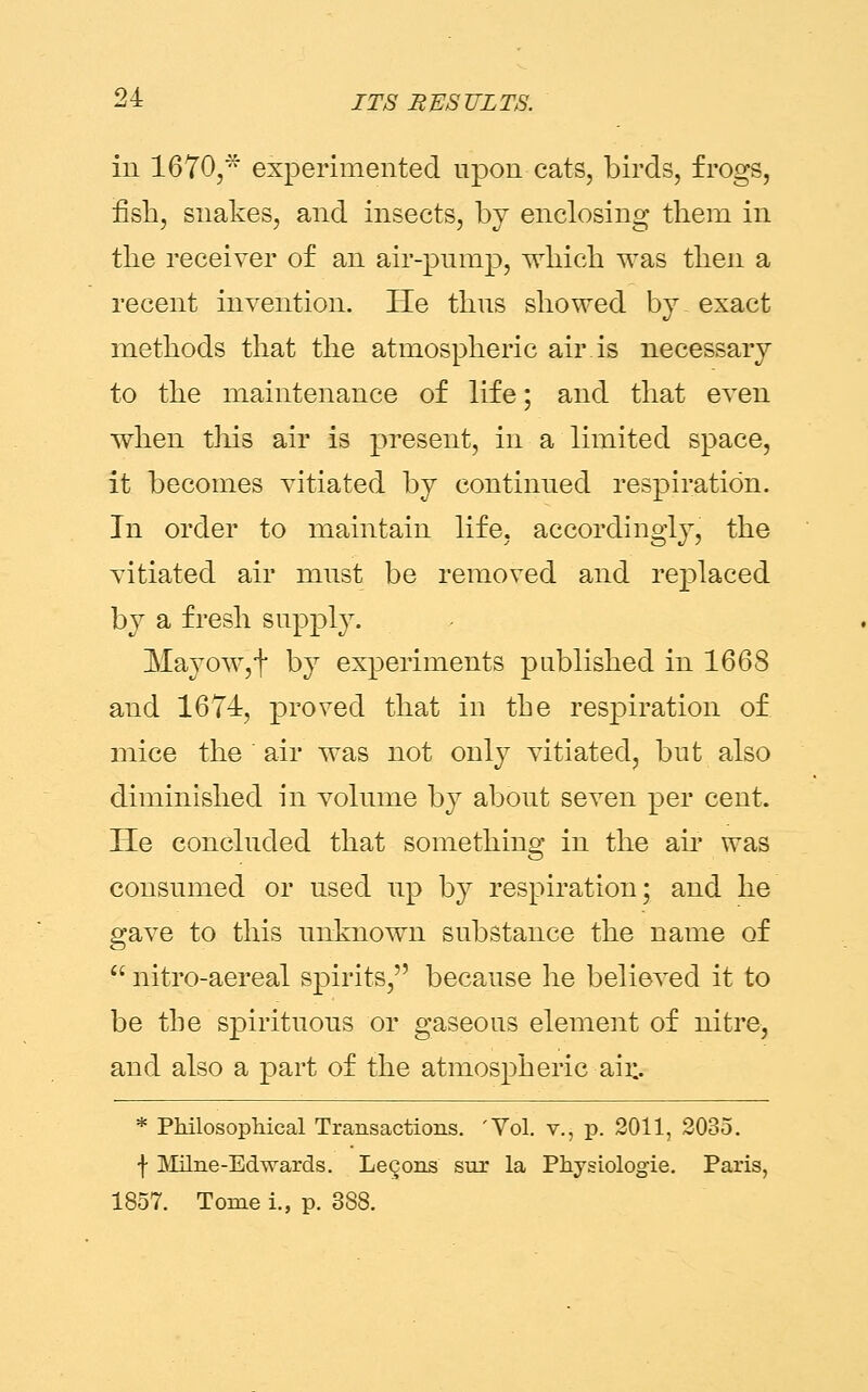 in 1670,* experimented upon cats, birds, frogs, fish, snakes, and insects, by enclosing them in the receiver of an air-pump, which was then a recent invention. He thus showed by. exact methods that the atmospheric air is necessary to the maintenance of life; and that even when this air is present, in a limited space, it becomes vitiated by continued respiration. In order to maintain life, accordingly, the vitiated air must be removed and replaced by a fresh supply. Mayow,f by experiments published in 1668 and 1674, proved that in the respiration of mice the air was not only vitiated, but also diminished in volume by about seven per cent. He concluded that something in the air was consumed or used up by respiration; and he gave to this unknown substance the name of  nitro-aereal spirits, because he believed it to be the spirituous or gaseous element of nitre, and also a part of the atmospheric air.. * Philosophical Transactions. 'Vol. v., p. 2011, 2035. f Milne-Edwards. Lemons sur la Physiologic Paris, 1857. Tome i., p. 388.