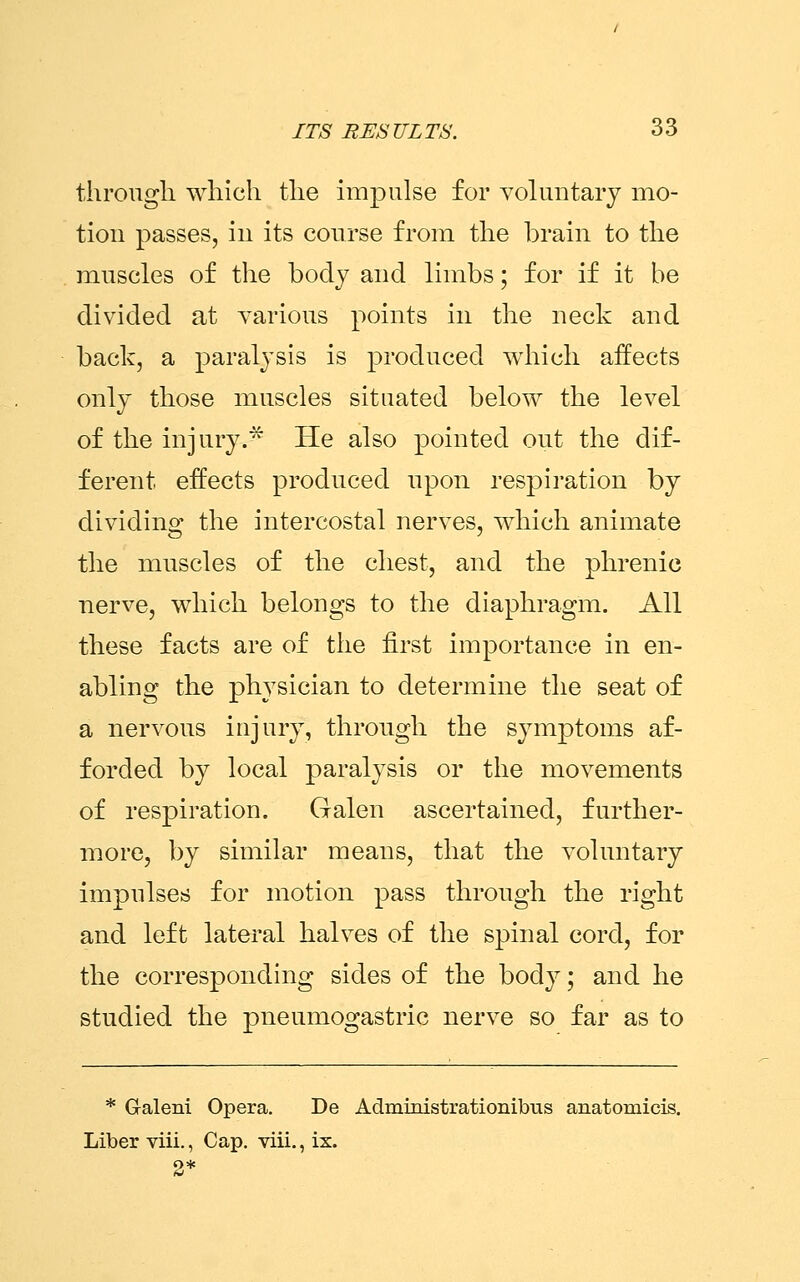through which the impulse for voluntary mo- tion passes, in its course from the brain to the muscles of the body and limbs; for if it be divided at various points in the neck and back, a paralysis is produced which affects only those muscles situated below the level of the injury.* He also pointed out the dif- ferent effects produced upon respiration by dividing the intercostal nerves, which animate the muscles of the chest, and the phrenic nerve, which belongs to the diaphragm. All these facts are of the first importance in en- abling the physician to determine the seat of a nervous injury, through the symptoms af- forded by local paralysis or the movements of respiration. Galen ascertained, further- more, by similar means, that the voluntary impulses for motion pass through the right and left lateral halves of the spinal cord, for the corresponding sides of the body; and he studied the pneumogastric nerve so far as to * Galeni Opera. De Administrationibus anatomicis. Liber viii., Cap. viii., ix. 2*
