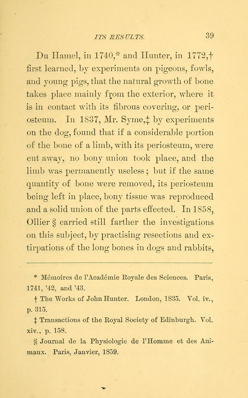 Du Hainel, in 1740,* and Hunter, in 1772,f first learned, by experiments on pigeons, fowls, and young pigs, that the natural growth of bone takes place mainly from the exterior, where it is in contact with its fibrous covering, or peri- osteum. In 1837, Mr. Syme,J by experiments on the dog, found that if a considerable portion of the bone of a limb, with its periosteum, were cut away, no bony union took place, and the limb was permanently useless; but if the same quantity of bone were removed, its periosteum being left in place, bony tissue was reproduced and a solid union of the parts effected. In 1858, Oilier § carried still farther the investigations on this subject, by practising resections and ex- tirpations of the long bones in dogs and rabbits, * Mernoires de l'Academie Royal e des Sciences. Paris, 1741, '42, and '43. f The Works of John Hunter. London, 1835. Vol. iv., p. 315. X Transactions of the Royal Society of Edinburgh. Vol. xiv., p. 158. § Journal de la Physiologie de 1'Homme et des Ani-