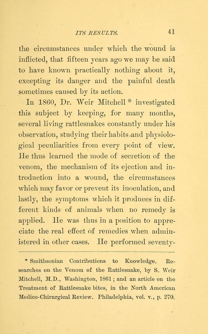 the circumstances under which the wound is inflicted, that fifteen years ago we may be said to have known practically nothing about it, excepting its danger and the painful death sometimes caused by its action. In 1860, Dr. Weir Mitchell* investigated this subject by keeping, for many months, several living rattlesnakes constantly under his observation, studying their habits ,and physiolo- gical peculiarities from every point of view. He thus learned the mode of secretion of the venom, the mechanism of its ejection and in- troduction into a wound, the circumstances which may favor or prevent its inoculation, and lastly, the symptoms which it produces in dif- ferent kinds of animals when no remedy is applied. He was thus in a position to appre- ciate the real effect of remedies when admin- istered in other cases. He performed seventy- * Smithsonian Contributions to Knowledge. Re- searches on the Venom of the Eattlesnake, by S. Weir Mitchell, M.D., Washington, 1861 ; and an article on the Treatment of Rattlesnake bites, in the North American Medico-Chirurgical Review. Philadelphia, vol. v., p. 270.