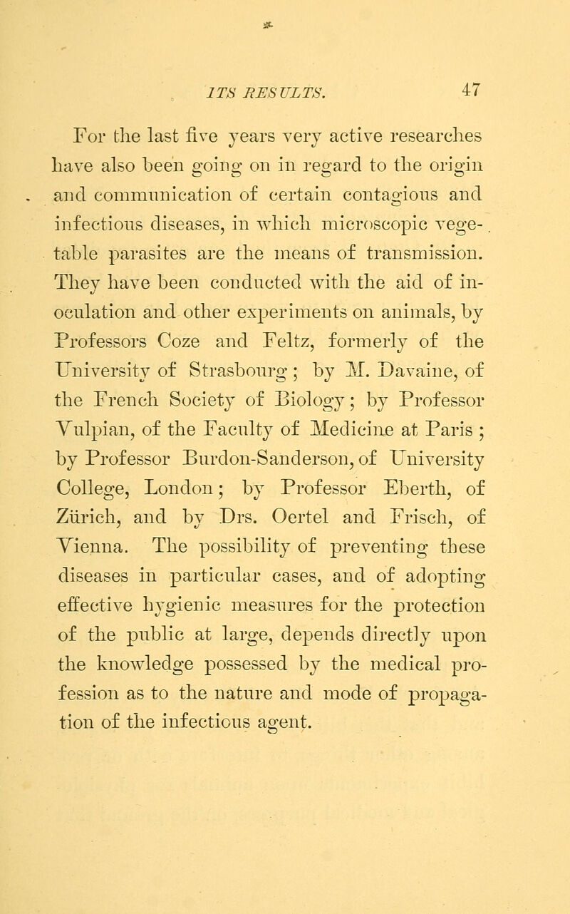 For the last five years very active researches have also been going on in regard to the origin and communication of certain contagious and infectious diseases, in which microscopic vege-. table parasites are the means of transmission. They have been conducted with the aid of in- oculation and other experiments on animals, by Professors Coze and Feltz, formerly of the University of Strasbourg ; by M. Da vain e, of the French Society of Biology; by Professor Vulpian, of the Faculty of Medicine at Paris ; by Professor Burdon-Sanderson, of University College, London; by Professor Eberth, of Zurich, and by Drs. Oertel and Frisch, of Yienna. The possibility of preventing these diseases in particular cases, and of adopting effective hygienic measures for the protection of the public at large, depends directly upon the knowledge possessed by the medical pro- fession as to the nature and mode of propaga- tion of the infectious agent.