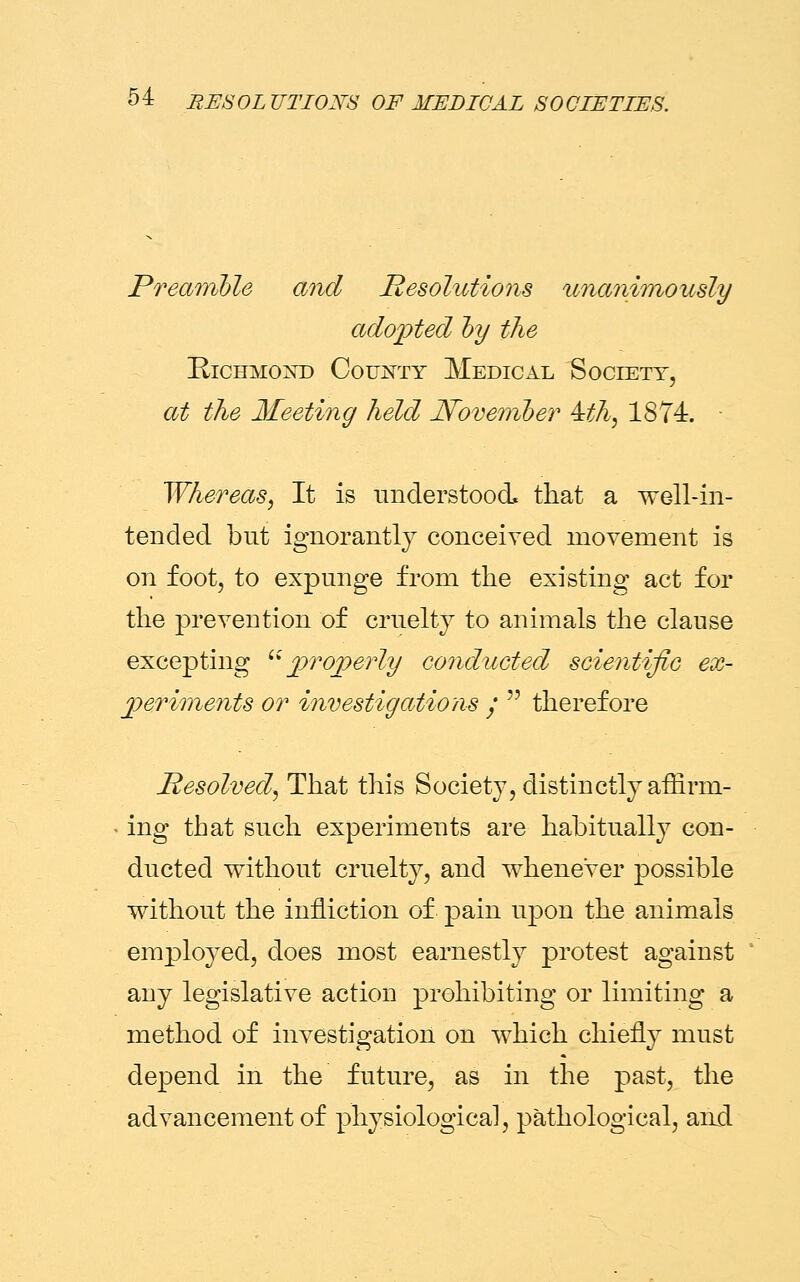 Preamble and Resolutions unanimously adopted by the Richmond County Medical Society, at the Meeting held November 4th, 1874. Whereas, It is understood that a well-in- tended but ignorantly conceived movement is on foot, to expunge from the existing act for the prevention of cruelty to animals the clause excepting properly conducted scientific ex- periments or investigations •  therefore Resolved, That this Society, distinctly afflrrn- • ing that such experiments are habitually con- ducted without cruelty, and whenever possible without the infliction of pain upon the animals employed, does most earnestly protest against any legislative action prohibiting or limiting a method of investigation on which chiefly must depend in the future, as in the past, the advancement of physiological, pathological, and