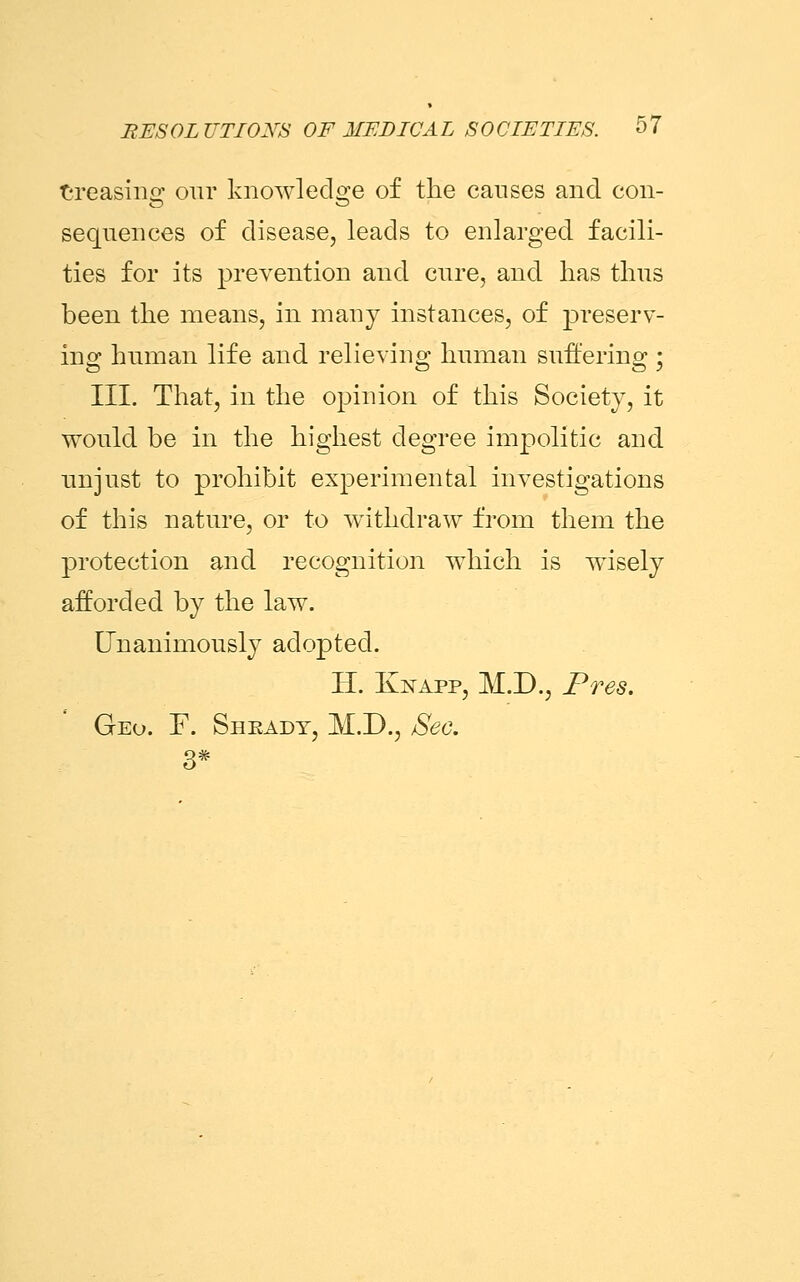 Creasing our knowledge of the causes and con- sequences of disease, leads to enlarged facili- ties for its prevention and cure, and has thus been the means, in many instances, of preserv- ing human life and relieving human suffering; III. That, in the opinion of this Society, it would be in the highest degree impolitic and unjust to prohibit experimental investigations of this nature, or to withdraw from them the protection and recognition which is wisely afforded by the law. Unanimously adopted. H. Knapp, M.D., Pres. Geo. F. Sheady, M.D., Sec. 3*