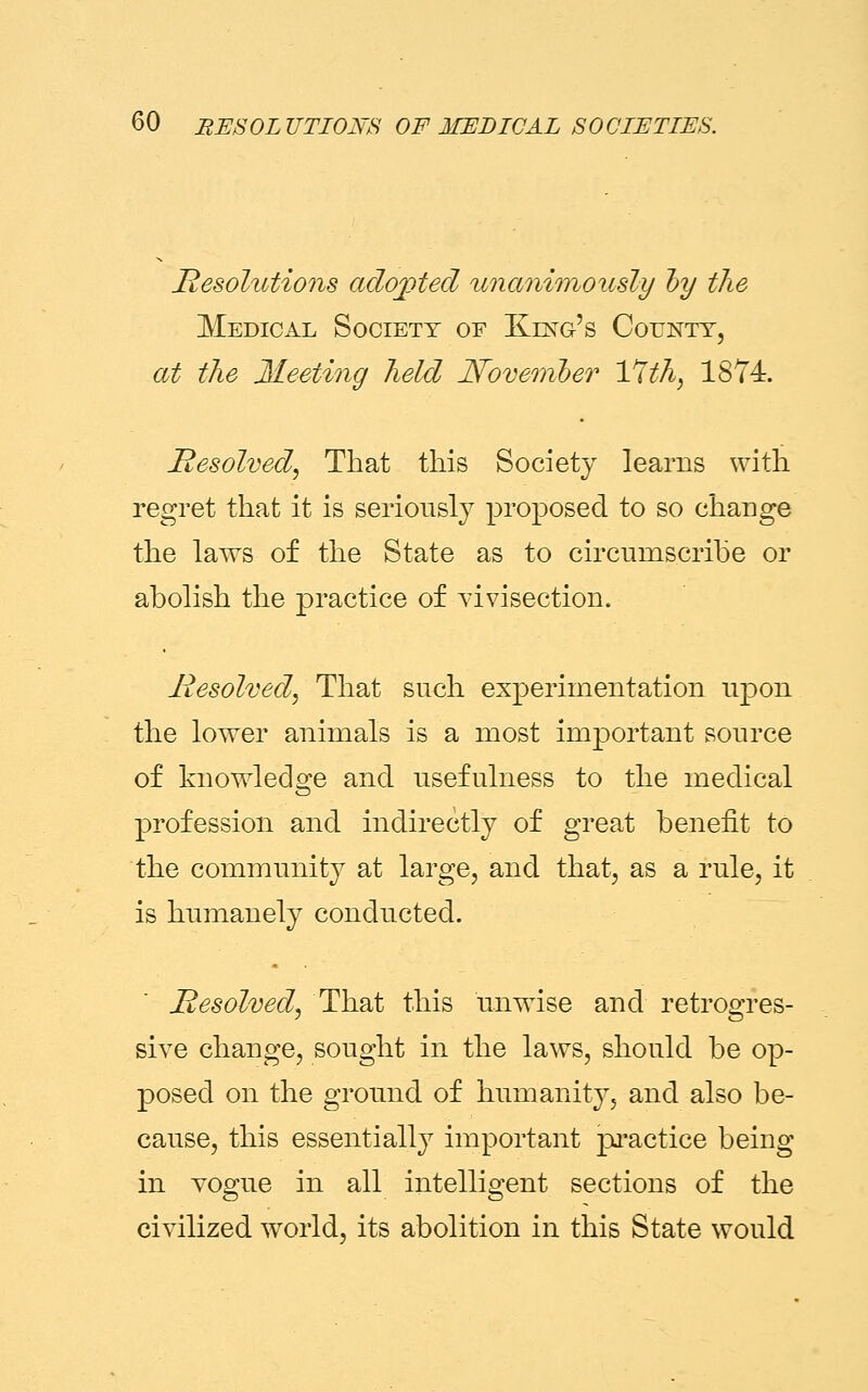 Resolutions adopted unanimously by the Medical Society of King's County, at the Meeting held November 17th, 1874. Resolved, That this Society learns with regret that it is seriously proposed to so change the laws of the State as to circumscribe or abolish the practice of vivisection. Resolved, That such experimentation upon the lower animals is a most important source of knowledge and usefulness to the medical profession and indirectly of great benefit to the community at large, and that, as a rule, it is humanely conducted. Resolved, That this unwise and retrogres- sive change, sought in the laws, should be op- posed on the ground of humanity, and also be- cause, this essentially important practice being in vogue in all intelligent sections of the civilized world, its abolition in this State would