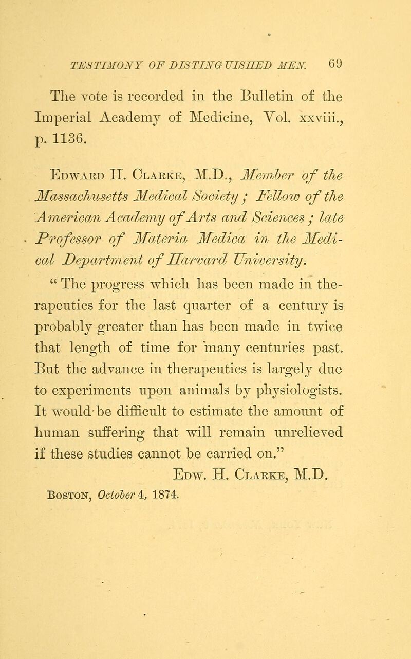 The vote is recorded in the Bulletin of the Imperial Academy of Medicine, Vol. xxviii., p. 1136. Ed ward H. Clarke, M.D., Member of the Massachusetts Medical Society ; Fellow of the American Academy of Arts and Sciences y late Professor of Materia Medica in the Medi- cal Department of Harvard University.  The progress which has been made in the- rapeutics for the last quarter of a century is probably greater than has been made in twice that length of time for many centuries past. But the advance in therapeutics is largely due to experiments upon animals by physiologists. It would-be difficult to estimate the amount of human suffering that will remain unrelieved if these studies cannot be carried on. Edw. H. Clarke, M.D. Boston. October^, 1874.