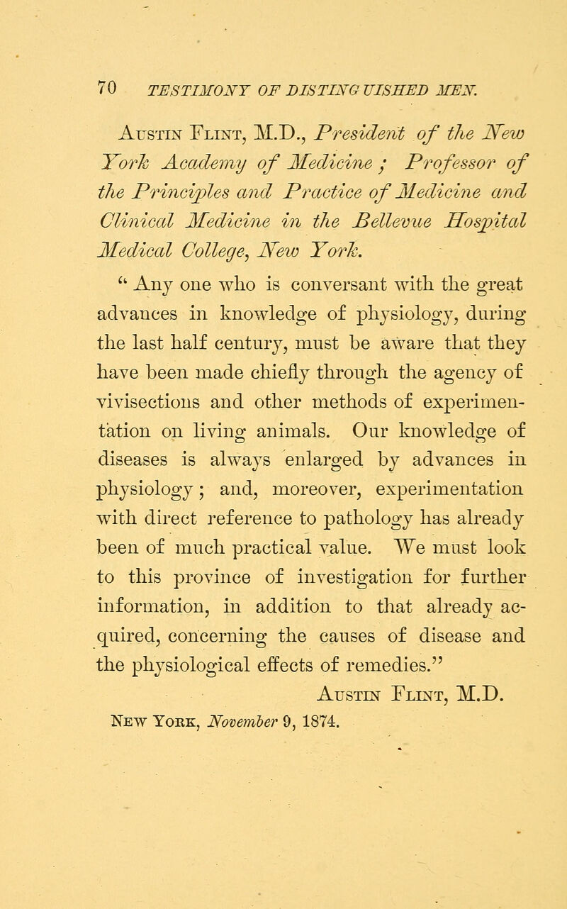 Austin Flint, M.D., President of the New ITork Academy of Medicine ; Professor of the Principles and Practice of Medicine and Clinical Medicine in the Bellevue Hospital Medical College, New York. u Any one who is conversant with the great advances in knowledge of physiology, during the last half century, must be aware that they have been made chiefly through the agency of vivisections and other methods of experimen- tation on living animals. Our knowledge of diseases is always enlarged by advances in physiology; and, moreover, experimentation with direct reference to pathology has already been of much practical value. We must look to this province of investigation for further information, in addition to that already ac- quired, concerning the causes of disease and the physiological effects of remedies. Austin Flint, M.D. New York, November 9, 1874.