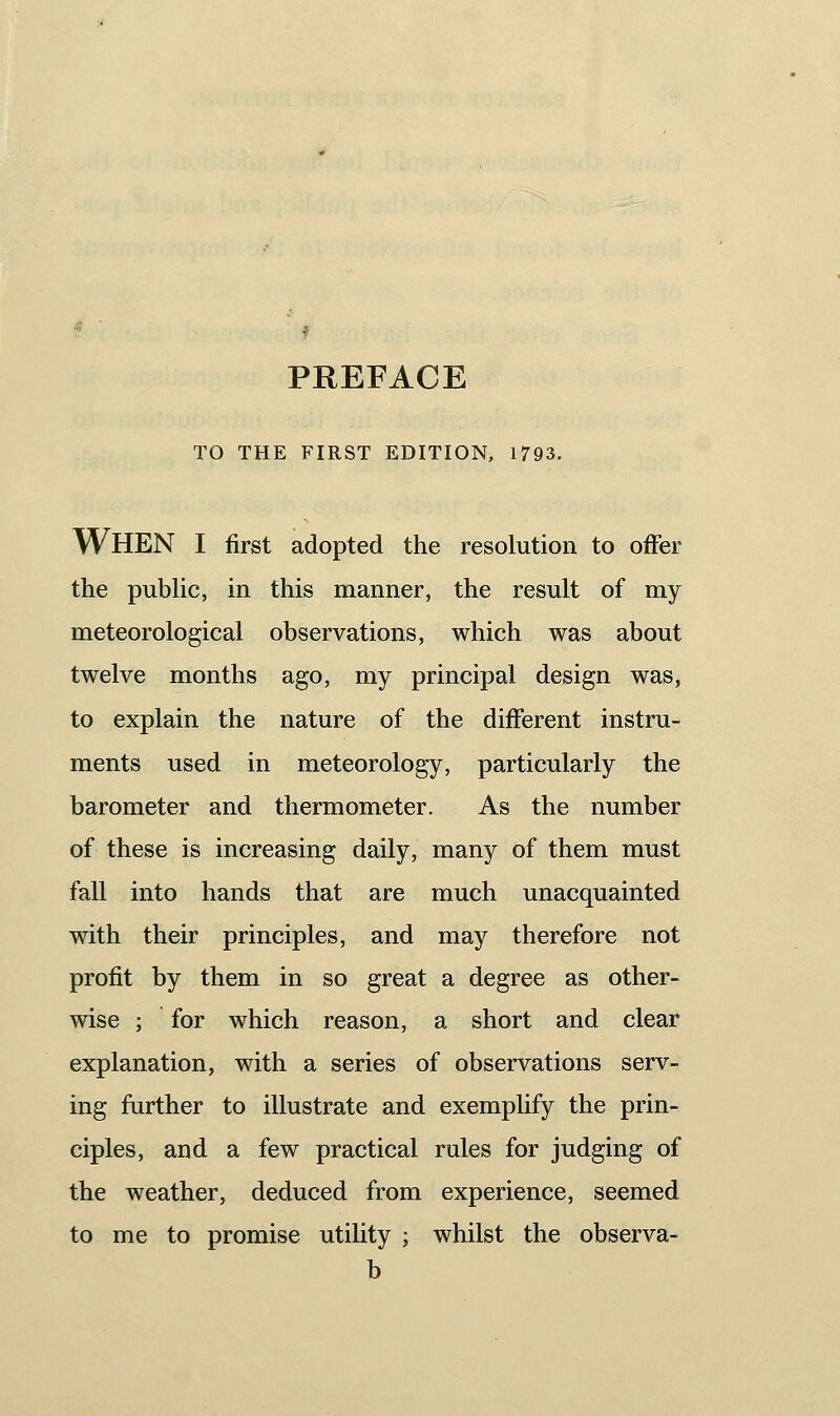 PKEFACE TO THE FIRST EDITION, 1793. When I first adopted the resolution to offer the pubUc, in this manner, the result of my meteorological observations, which was about twelve months ago, my principal design was, to explain the nature of the different instru- ments used in meteorology, particularly the barometer and thermometer. As the number of these is increasing daily, many of them must fall into hands that are much unacquainted with their principles, and may therefore not profit by them in so great a degree as other- wise ; for which reason, a short and clear explanation, with a series of observations serv- ing further to illustrate and exemplify the prin- ciples, and a few practical rules for judging of the weather, deduced from experience, seemed to me to promise utility ; whilst the observa-