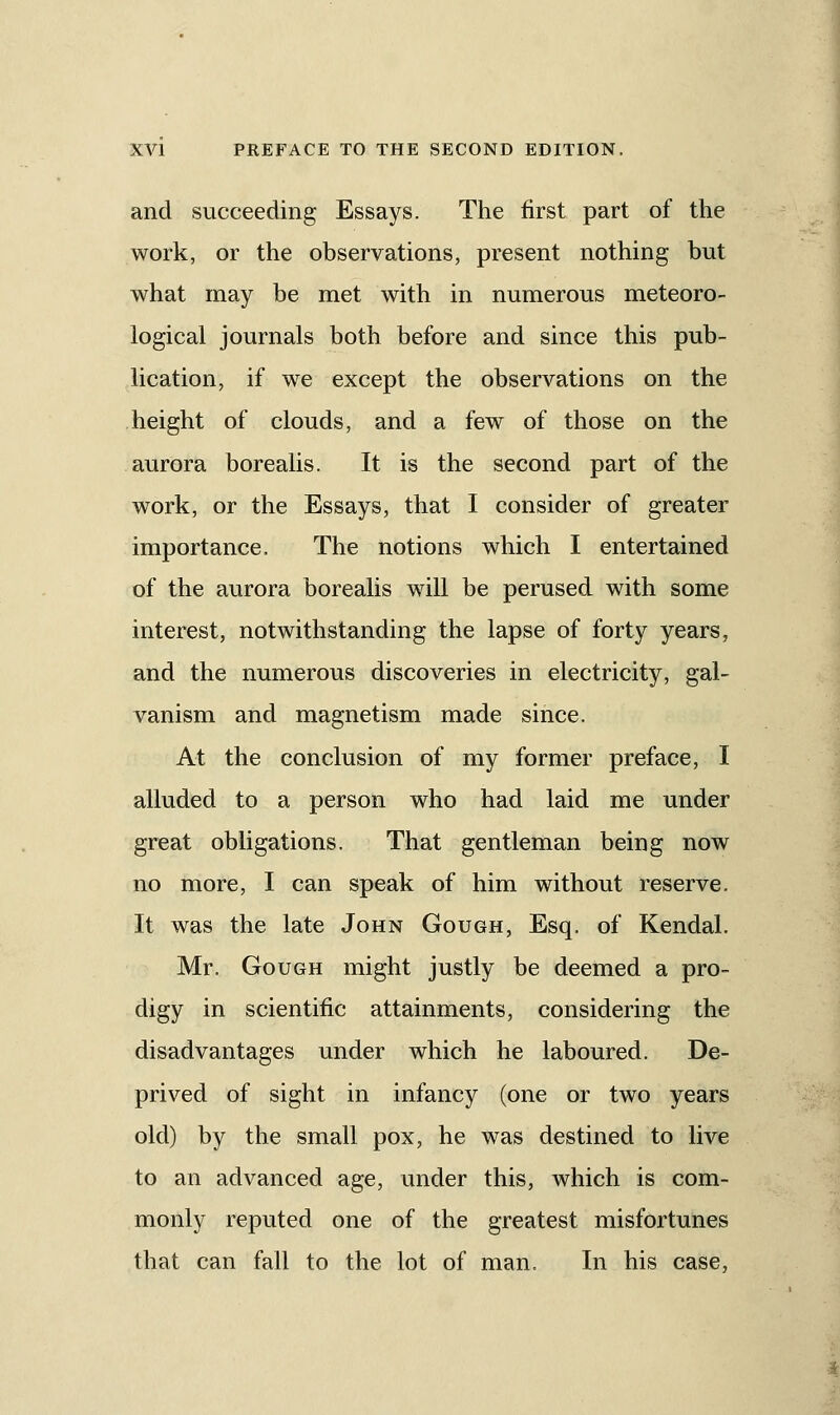 and succeeding Essays. The first part of the work, or the observations, present nothing but what may be met with in numerous meteoro- logical journals both before and since this pub- lication, if we except the observations on the height of clouds, and a few of those on the aurora borealis. It is the second part of the work, or the Essays, that I consider of greater importance. The notions which I entertained of the aurora borealis will be perused with some interest, notwithstanding the lapse of forty years, and the numerous discoveries in electricity, gal- vanism and magnetism made since. At the conclusion of my former preface, I alluded to a person who had laid me under great obligations. That gentleman being now no more, I can speak of him without reserve. It was the late John Go ugh, Esq. of Kendal. Mr. Gough might justly be deemed a pro- digy in scientific attainments, considering the disadvantages under which he laboured. De- prived of sight in infancy (one or two years old) by the small pox, he was destined to live to an advanced age, under this, which is com- monly reputed one of the greatest misfortunes that can fall to the lot of man. In his case,